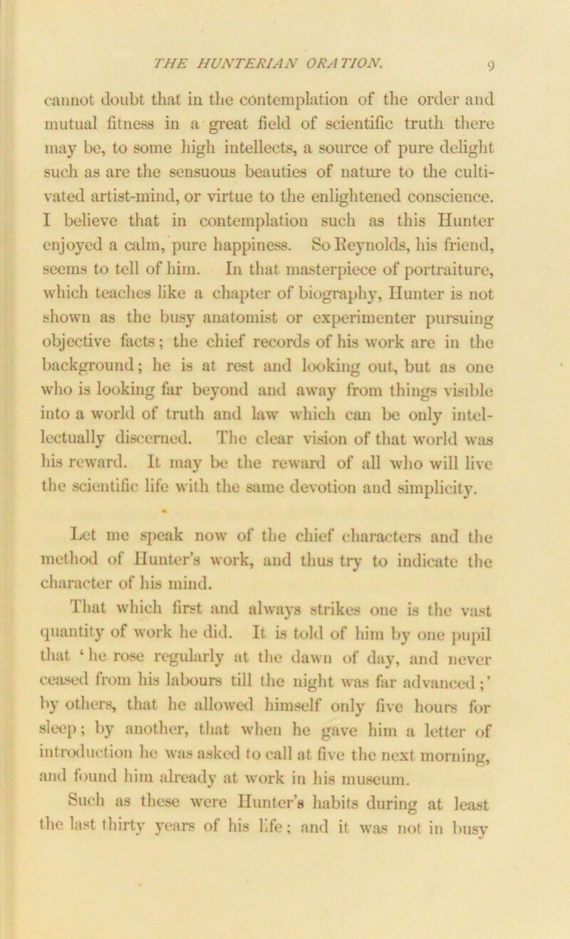 cannot doubt that in the contemplation of the order and mutual fitness in a great field of scientific truth there may be, to some high intellects, a source of pure delight such as are the sensuous beauties of nature to the culti- vated artist-mind, or virtue to the enlightened conscience. I believe that in contemplation such as this Hunter enjoyed a calm, pure happiness. So Reynolds, his friend, seems to tell of him. In that masterpiece of portraiture, which teaches like a chapter of biography, Hunter is not shown as the busy anatomist or experimenter pursuing objective facts; the chief records of his work are in the background; he is at rest and looking out, but as one who is looking far beyond and away from things visible into a world of truth and law which can be only intel- lectually discerned. The clear vision of that world was his reward. It may be the reward of all who will live the scientific life with the same devotion and simplicity. Let me speak now of the chief characters and the method of Hunter’s work, and thus try to indicate the character of his mind. That which first and always strikes one is the vast quantity of work he did. It is told of him by one pupil that ‘ he rose regularly at the dawn of day, and never ceased from his labours till the night was far advanced;’ by others, that he allowed himself only five hours for sleep; by another, that when he gave him a letter of introduction he was asked to call at five the next morning, and found him already at work in his museum. Such as these were Hunter’s habits during at least the last thirty years of his life; and it was not in busy