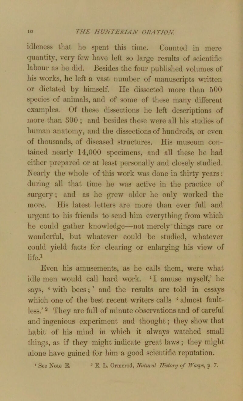 idleness that lie spent this time. Counted in mere quantity, very few have left so large results of scientific labour as he did. Besides the four published volumes of his works, he left a vast number of manuscripts written or dictated by himself. lie dissected more than 500 species of animals, and of some of these many different examples. Of these dissections he left descriptions of more than 300 ; and besides these were all his studies of human anatomy, and the dissections of hundreds, or even of thousands, of diseased structures. His museum con- tained nearly 14,000 specimens, and all these he had either prepared or at least personally and closely studied. Nearly the whole of this work was done in thirty years : during all that time he was active in the practice of surgery; and as he grew older he only worked the more. His latest letters are more than ever full and urgent to his friends to send him everything from which he could gather knowledge—not merely things rare or wonderful, but whatever could be studied, whatever could yield facts for clearing or enlarging his view of life.1 Even his amusements, as he calls them, were what idle men would call hard work. ‘ I amuse myself,’ he says, ‘ with bees; ’ and the results are told in essays which one of the best recent writers calls ‘ almost fault- less.’ 2 They are full of minute observations and of careful and ingenious experiment and thought; they show that habit of his mind in which it always watched small things, as if they might indicate great laws ; they might alone have gained for him a good scientific reputation.