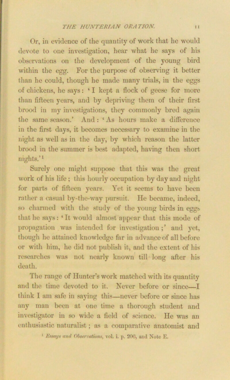 Or, in evidence of the quantity of work that he would devote to one investigation, hear what he says of his observations on the development of the young bird within the egg. For the purpose of observing it better than he could, though he made many trials, in the eggs of chickens, he says: ‘ I kept a flock of geese for more than fifteen years, and by depriving them of their first brood in my investigations, they commonly bred again the same season.’ And : ‘ As hours make a difference in the first days, it becomes necessary to examine in the night as well as in the day, by which reason the latter brood in the summer is best adapted, having then short nights.’1 Surely one might suppose that this was the great work of his life; this hourly occupation by day and night for parts of fifteen years. Yet it seems to have been rather a casual by-the-way pursuit. He became, indeed, so charmed with the study of the young birds in eggs that he says: ‘It would almost appear that this mode of propagation was intended for investigation;’ and yet, though he attained knowledge far in advance of all before or with him, he did not publish it, and the extent of his researches was not nearly known till long after his death. The range of Hunter’s work matched with its quantity and the time devoted to it. Never before or since—I think I am safe in saying this—never before or since has any man been at one time a thorough student and investigator in so wide a field of science. He was an enthusiastic naturalist ; as a comparative anatomist and 1 Eusayt and Obtermtiom, vol. i. p. 200, and Note E.