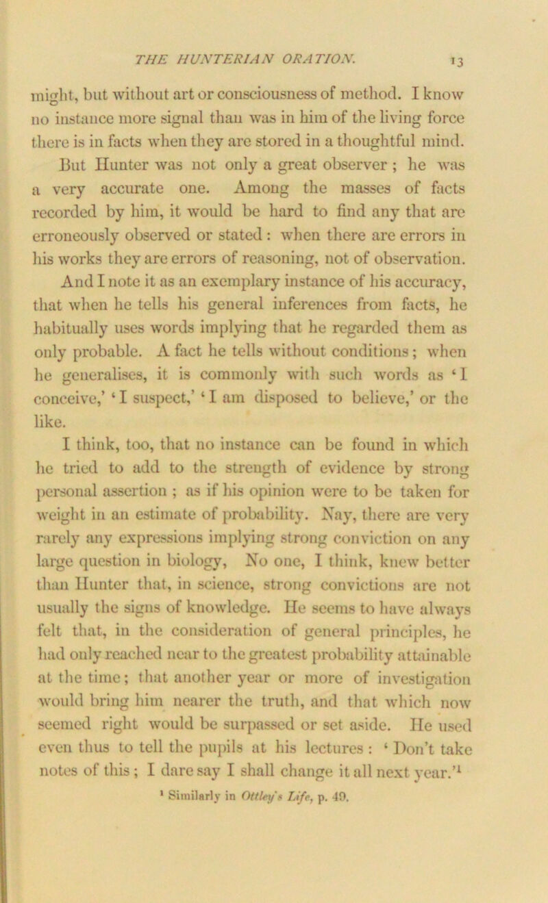 illicit, but without art or consciousness of method. I know 110 instance more signal than was in him of the living force there is in facts when they are stored in a thoughtful mind. But Hunter was not only a great observer ; he was a very accurate one. Among the masses of facts recorded by him, it would be hard to find any that are erroneously observed or stated : when there are errors in his works they are errors of reasoning, not of observation. And I note it as an exemplary instance of his accuracy, that when he tells his general inferences from facts, he habitually uses words implying that he regarded them as only probable. A fact he tells without conditions ; when lie generalises, it is commonly with such words as ‘1 conceive,’ ‘ I suspect,’ * I am disposed to believe,’ or the like. I think, too, that no instance can be found in which lie tried to add to the strength of evidence by strong personal assertion ; as if his opinion were to be taken for weight in an estimate of probability. Nay, there are very rarely any expressions implying strong conviction on any large question in biology, No one, I think, knew better than Hunter that, in science, strong convictions are not usually the signs of knowledge. He seems to have always felt that, in the consideration of general principles, he had only reached near to the greatest probability attainable at the time; that another year or more of investigation would bring him nearer the truth, and that which now seemed right would be surpassed or set aside. He used even thus to tell the pupils at his lectures : ‘ Don’t take notes of this; I daresay I shall change it all next year.’1 1 Similarly in OttUy't Life, p. 49.