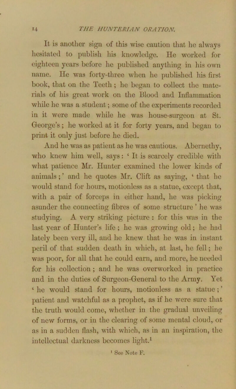 It is another sign of this wise caution that he always hesitated to publish his knowledge. lie worked for eighteen years before he published anything in his own name. He was forty-three when he published his first book, that on the Teeth ; he began to collect the mate- rials of his great work on the Blood and Inflammation while he was a student; some of the experiments recorded in it were made while he was house-surgeon at St. George’s; he worked at it for forty years, and began to print it only just before lie died. And he was as patient as he was cautious. Aberncthy, who knew him well, says: ‘ It is scarcely credible with what patience Mr. Hunter examined the lower kinds of animals ; ’ and he quotes Mr. Clift as saying, ‘ that he would stand for hours, motionless as a statue, except that, with a pair of forceps in either hand, he was picking asunder the connecting fibres of some structure ’ he was studying. A very striking picture : for this was in the last year of Hunter’s life ; lie was growing old; he had lately been very ill, and he knew that he was in instant peril of that sudden death in which, at last, he fell; he was poor, for all that he could earn, and more, he needed for his collection ; and he was overworked in practice and in the duties of Surgeon-General to the Army. Yet 4 he would stand for hours, motionless as a statue ; ’ patient and watchful as a prophet, as if he were sure that the truth would come, whether in the gradual unveiling of new forms, or in the clearing of some mental cloud, or as in a sudden flash, with which, as in an inspiration, the intellectual darkness becomes light.1
