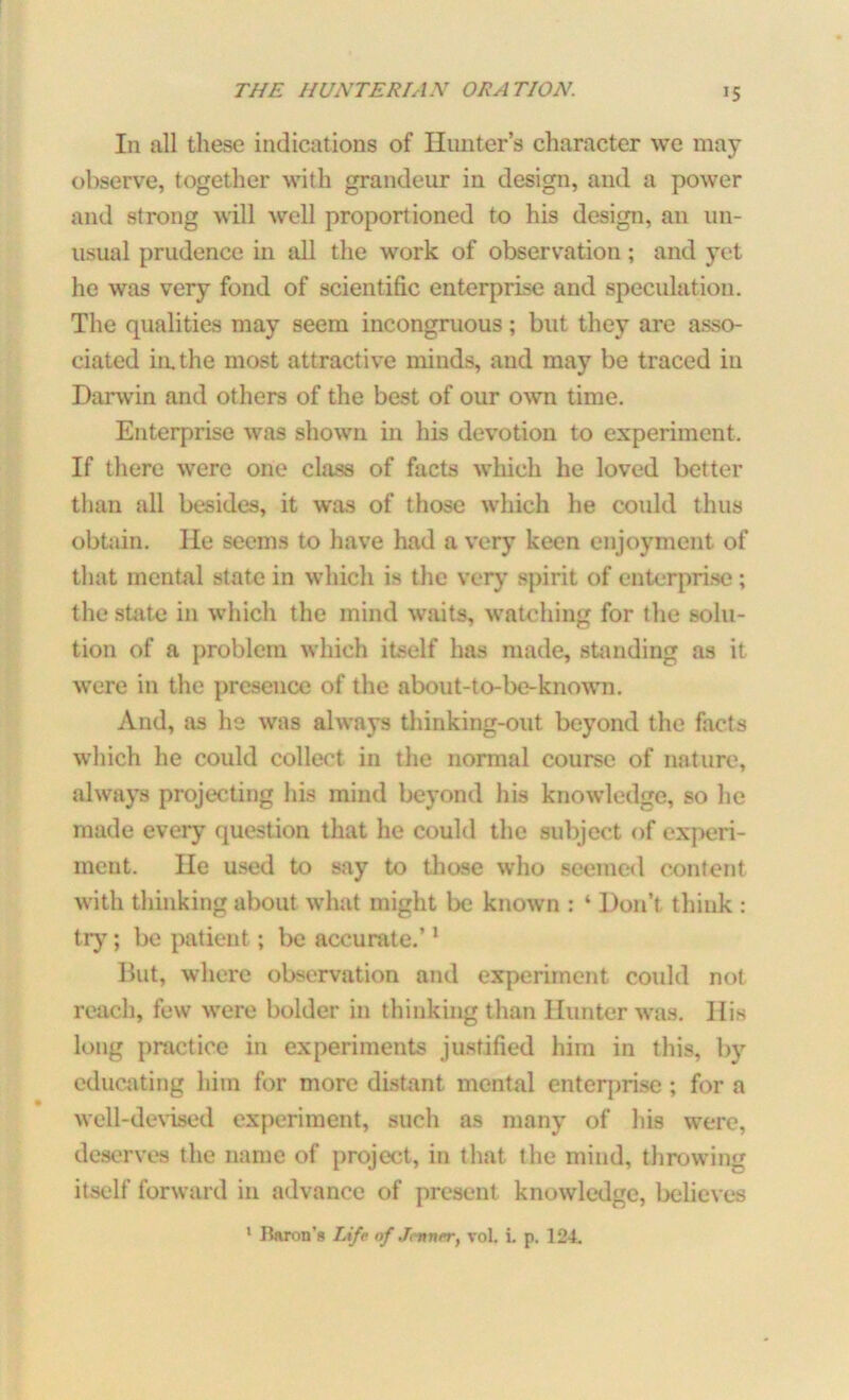In all these indications of Hunter’s character we may observe, together with grandeur in design, and a power and strong will well proportioned to his design, an un- usual prudence in all the work of observation; and yet he was very fond of scientific enterprise and speculation. The qualities may seem incongruous; but they are asso- ciated in.the most attractive minds, and may be traced in Darwin and others of the best of our own time. Enterprise was shown in his devotion to experiment. If there were one class of facts which he loved better than all besides, it was of those which he could thus obtain. He seems to have had a very keen enjoyment of that mental state in which is the very spirit of enterprise ; the state in which the mind waits, watching for the solu- tion of a problem which itself has made, standing as it were in the presence of the about-to-be-known. And, as he was always thinking-out beyond the facts which he could collect in the normal course of nature, always projecting his mind beyond his knowledge, so he made every question that he could the subject of experi- ment. He used to say to those who seemed content with thinking about what might be known : ‘ Don’t think : try; be patient ; be accurate.’1 But, where observation and experiment could not reach, few were bolder in thinking than Hunter was. His long practice in experiments justified him in this, by educating him for more distant mental enterprise; for a well-devised experiment, such as many of his were, deserves the name of project, in that the mind, throwing itself forward in advance of present knowledge, believes 1 Baron’s Life of J.-nver, vol. i. p. 124.