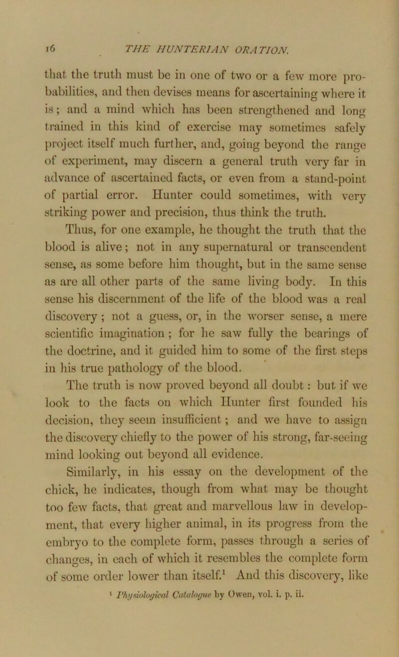 that the truth must be in one of two or a few more pro- babilities, and then devises means for ascertaining where it is; and a mind which has been strengthened and lorm trained in this kind of exercise may sometimes safely project itself much further, and, going beyond the range of experiment, may discern a general truth very far in advance of ascertained facts, or even from a stand-point of partial error. Hunter could sometimes, with very striking power and precision, thus think the truth. Thus, for one example, he thought the truth that the blood is alive; not in any supernatural or transcendent sense, as some before him thought, but in the same sense as are all other parts of the same living body. In this sense his discernment of the life of the blood was a real discovery ; not a guess, or, in the worser sense, a mere scientific imagination ; for he saw fully the bearings of the doctrine, and it guided him to some of the first steps in his true pathology of the blood. The truth is now proved beyond all doubt: but if we look to the facts on which Hunter first founded his decision, they seem insufficient; and we have to assign the discovery chiefly to the power of his strong, far-seeing mind looking out beyond all evidence. Similarly, in his essay on the development of the chick, he indicates, though from what may be thought too few facts, that great and marvellous law in develop- ment, that every higher animal, in its progress from the embryo to the complete form, passes through a series of changes, in each of which it resembles the complete form of some order lower than itself.1 And this discovery, like 1 Physiological Catalogue by Owen, vol. i. p. ii.