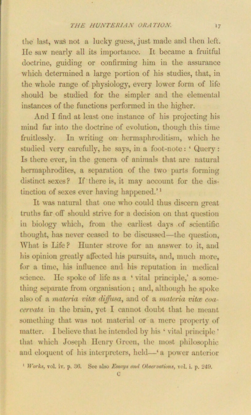 the last, was not a lucky guess, just made and t lien left, lie saw nearly all its importance. It became a fruitful doctrine, guiding or confirming him in the assurance which determined a large portion of his studies, that, in the whole range of physiology, every lower form of life should be studied for the simpler and the elemental instances of the functions performed in the higher. And I find at least one instance of his projecting his mind far into the doctrine of evolution, though this time fruitlessly. In writing oir hermaphroditism, which he studied very carefully, he says, in a foot-note: ‘ Query: Is there ever, in the genera of animals that are natural hermaphrodites, a separation of the two parts forming distinct sexes ? If there is, it may account for the dis- tinction of sexes ever having happened.’1 It was natural that one who could thus discern great truths far off should strive for a decision on that question in biology which, from the earliest days of scientific thought, 1ms never ceased to be discussed—the question, What is Life? Hunter strove for an answer to it, and his opinion greatly affected his pursuits, and, much more, for a time, his influence and his reputation in medical science, lie spoke of life as a ‘ vital principle,’ a some- thing separate from organisation ; and, although he spoke also of a materia vitas diffusa, and of a materia vita; coa- cervata in the brain, yet I cannot doubt that he meant something that was not material or a mere property of matter. I believe that he intended by his ‘ vital principle ’ that which Joseph Henry Green, the most philosophic and eloquent of his interpreters, held—‘a power anterior 1 Works, vol. iv. p. 30. See alao Essays awl Observations, vol. i. p. 249. C