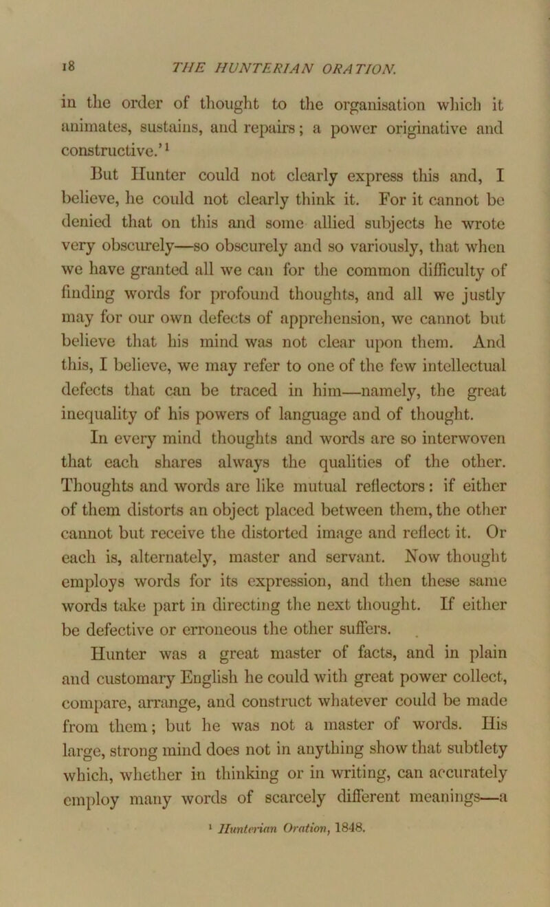 in the order of thought to the organisation which it animates, sustains, and repairs; a power originative and constructive.’1 But Hunter could not clearly express this and, I believe, he could not clearly think it. For it cannot be denied that on this and some allied subjects he wrote very obscurely—so obscurely and so variously, that when we have granted all we can for the common difficulty of finding words for profound thoughts, and all we justly may for our own defects of apprehension, we cannot but believe that his mind was not clear upon them. And this, I believe, we may refer to one of the few intellectual defects that can be traced in him—namely, the great inequality of his powers of language and of thought. In every mind thoughts and words are so interwoven that each shares always the qualities of the other. Thoughts and words are like mutual reflectors: if either of them distorts an object placed between them, the other cannot but receive the distorted image and reflect it. Or each is, alternately, master and servant. Now thought employs words for its expression, and then these same words take part in directing the next thought. If either be defective or erroneous the other suffers. Hunter was a great master of facts, and in plain and customary English he could with great power collect, compare, arrange, and construct whatever could be made from them; but he was not a master of words. His large, strong mind does not in anything show that subtlety which, whether in thinking or in writing, can accurately employ many words of scarcely different meanings—a 1 Hunterian Oration, 1848.