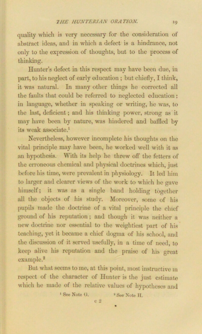 quality which is very necessary for the consideration of abstract ideas, and in which a defect is a hindrance, not only to the expression of thoughts, but to the process of thinking. Hunter’s defect in this respect may have been due, in part, to his neglect of early education ; but chiefly, I think, it was natural. In many other things he corrected all the faults that could be referred to neglected education : in language, whether in speaking or writing, he was, to the last, deficient; and his thinking power, strong as it may have been by nature, was hindered and baffled by its weak associate.1 Nevertheless, however incomplete his thoughts on the vital principle may have been, he worked well with it as an hypothesis. With its help he threw off the fetters of the erroneous chemical and physical doctrines which, just before his time, were prevalent in physiology. It led him to larger and clearer views of the work to which he gave himself; it was as a single band holding together all the objects of his study. Moreover, some of his pupils made the doctrine of a vital principle the chief ground of his reputation; and though it was neither a new doctrine nor essential to the weightiest part of his teaching, yet it became a chief dogma of his school, and the discussion of it served usefully, in a time of need, to keep alive his reputation and the praise of his great example.* But what seems to me, at this point, most instructive in respect of the character of Hunter is the just estimate which he made of the relative values of hypotheses and ' See Note U. * See Note H. c 2