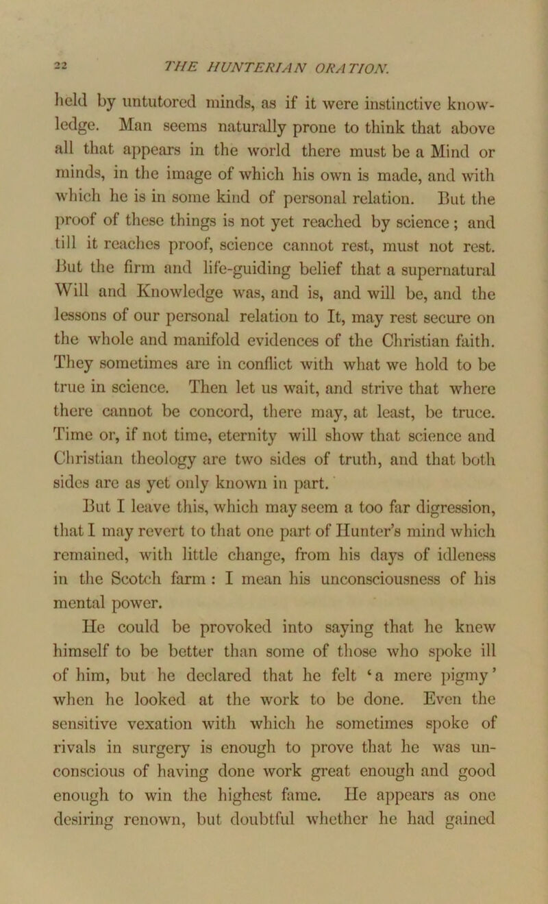 held by untutored minds, as if it were instinctive know- ledge. Man seems naturally prone to think that above all that appears in the world there must be a Mind or minds, in the image of which his own is made, and with which he is in some kind of personal relation. But the proof of these things is not yet reached by science ; and till it reaches proof, science cannot rest, must not rest. But the firm and life-guiding belief that a supernatural Will and Knowledge was, and is, and will be, and the lessons of our personal relation to It, may rest secure on the whole and manifold evidences of the Christian faith. They sometimes are in conflict with what we hold to be true in science. Then let us wait, and strive that where there cannot be concord, there may, at least, be truce. Time or, if not time, eternity will show that science and Christian theology are two sides of truth, and that both sides arc as yet only known in part. But I leave this, which may seem a too far digression, that I may revert to that one part of Hunter’s mind which remained, with little change, from his days of idleness in the Scotch farm : I mean his unconsciousness of his mental power. He could be provoked into saying that he knew himself to be better than some of those who spoke ill of him, but he declared that he felt ‘ a mere pigmy ’ when he looked at the work to be done. Even the sensitive vexation with which he sometimes spoke of rivals in surgery is enough to prove that he was un- conscious of having done work great enough and good enough to win the highest fame. He appears as one desiring renown, but doubtful whether he had gained