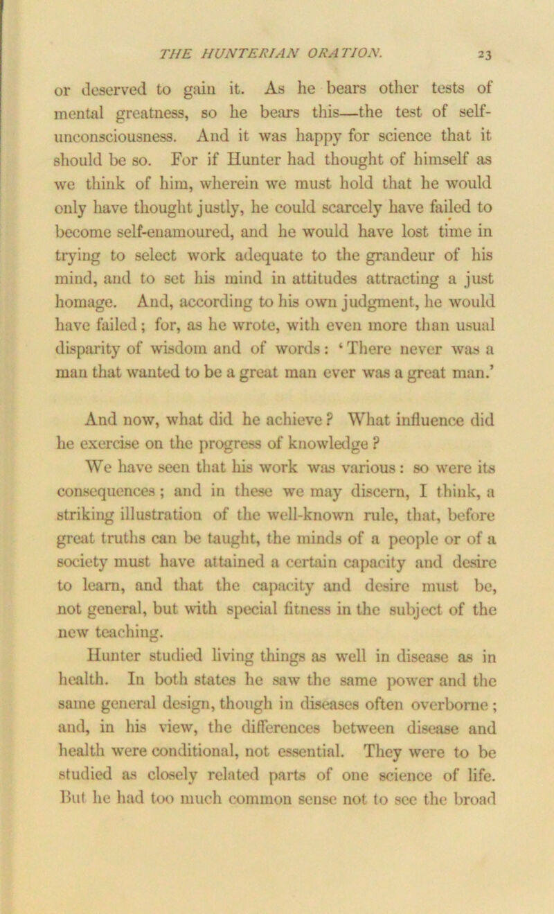 or deserved to gain it. As he bears other tests of mental greatness, so he bears this—the test of self- unconsciousness. And it was happy for science that it should be so. For if Hunter had thought of himself as we think of him, wherein we must hold that he would only have thought justly, he could scarcely have failed to become self-enamoured, and he would have lost time in trying to select work adequate to the grandeur of his mind, and to set his mind in attitudes attracting a just homage. And, according to his own judgment, he would have failed; for, as he wrote, with even more than usual disparity of wisdom and of words: ‘ There never was a mau that wanted to be a great man ever was a great man.’ And now, what did he achieve ? What influence did he exercise on the progress of knowledge ? We have seen that his work was various: so were its consequences; and in these we may discern, I think, a striking illustration of the well-known rule, that, before great truths can be taught, the minds of a people or of a society must have attained a certain capacity and desire to learn, and that the capacity and desire must be, not general, but with special fitness in the subject of the new teaching. Hunter studied living things as well in disease as in health. In both states he saw the same power and the same general design, though in diseases often overborne; and, in his view, the differences between disease and health were conditional, not essential. They were to be studied as closely related parts of one science of life. But he had too much common sense not to see the broad