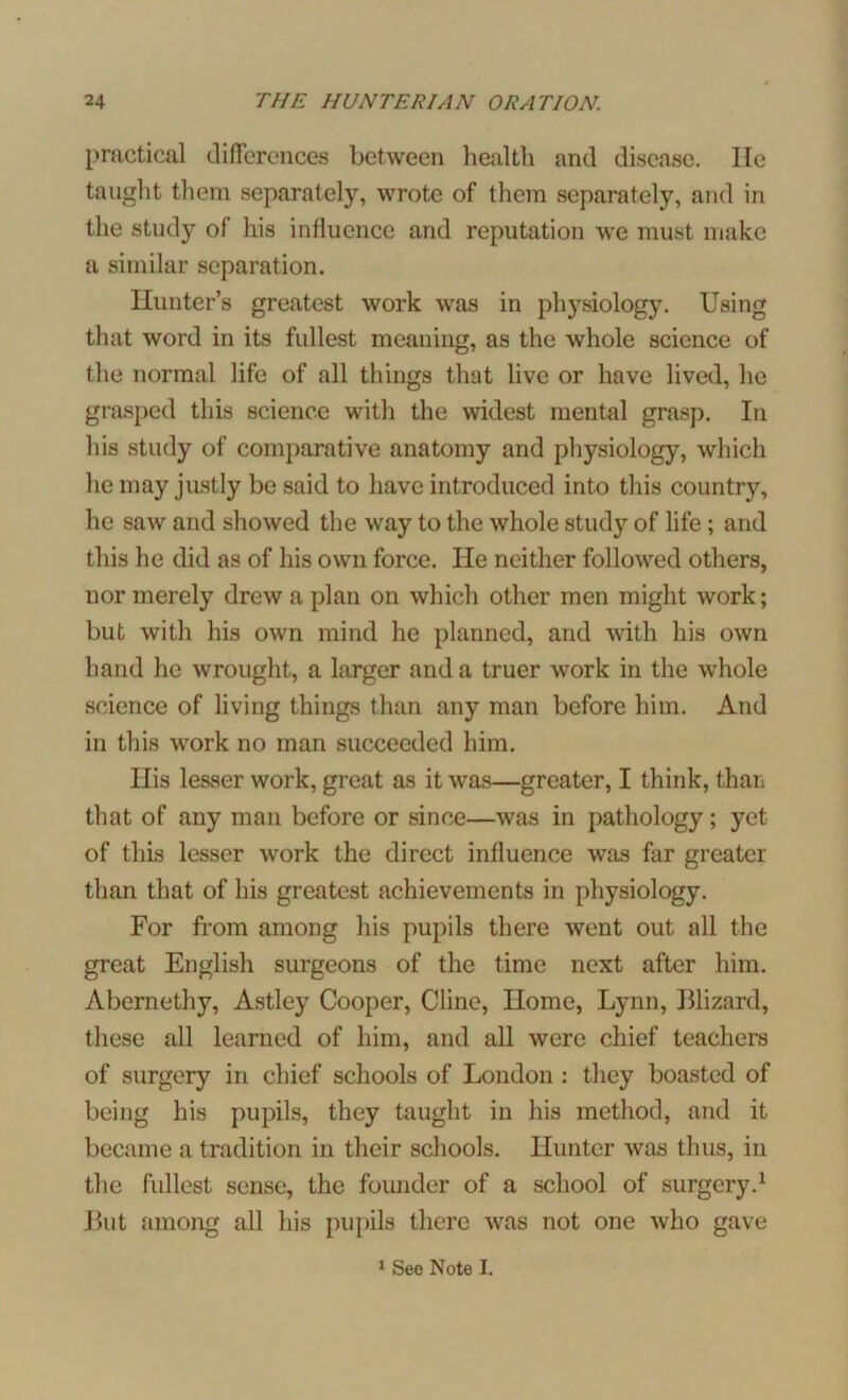 practical differences between health and disease. He taught them separately, wrote of them separately, and in the study of his influence and reputation we must make a similar separation. Hunter’s greatest work was in physiology. Using that word in its fullest meaning, as the whole science of the normal life of all tilings that live or have lived, he grasped this science with the widest mental grasp. In his study of comparative anatomy and physiology, which he may justly be said to have introduced into this country, he saw and showed the way to the whole study of life; and this he did as of his own force. He neither followed others, nor merely drew a plan on which other men might work; but with his own mind he planned, and with his own hand he wrought, a larger and a truer work in the whole science of living things than any man before him. And in this work no man succeeded him. Ilis lesser work, great as it was—greater, I think, than that of any man before or since—was in pathology; yet of this lesser work the direct influence was far greater than that of his greatest achievements in physiology. For from among his pupils there went out all the great English surgeons of the time next after him. Abernethy, Astley Cooper, Cline, Home, Lynn, Blizard, these all learned of him, and all were chief teachers of surgery in chief schools of London : they boasted of being his pupils, they taught in his method, and it became a tradition in their schools. Hunter was thus, in the fullest sense, the foimder of a school of surgery.1 But among all his pupils there was not one who gave