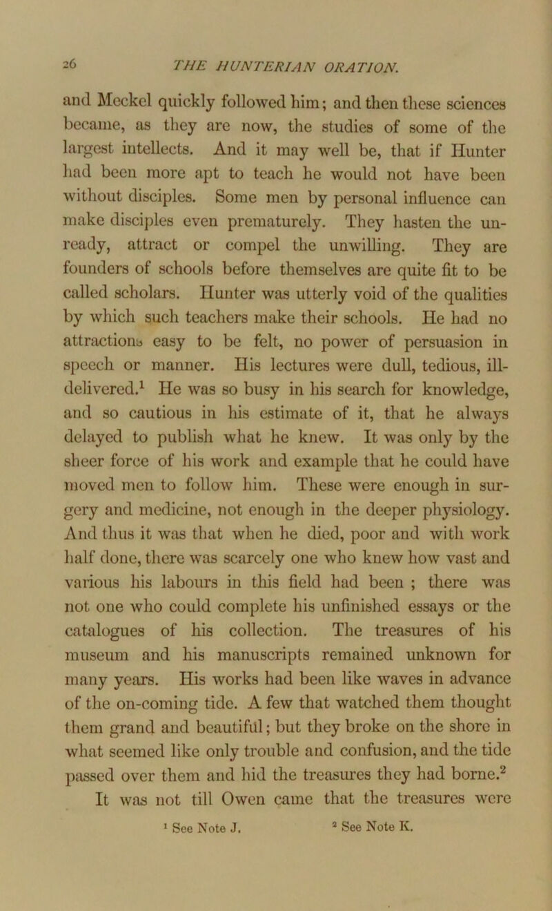 and Meckel quickly followed him; and then these sciences became, as they are now, the studies of some of the largest intellects. And it may well be, that if Hunter had been more apt to teach he would not have been without disciples. Some men by personal influence can make disciples even prematurely. They hasten the un- ready, attract or compel the unwilling. They are founders of schools before themselves are quite fit to be called scholars. Hunter was utterly void of the qualities by which such teachers make their schools. He had no attractions easy to be felt, no power of persuasion in speech or manner. IIis lectures were dull, tedious, ill- delivered.1 He was so busy in his search for knowledge, and so cautious in his estimate of it, that he always delayed to publish what he knew. It was only by the sheer force of his work and example that he coidd have moved men to follow him. These were enough in sur- gery and medicine, not enough in the deeper physiology. And thus it was that when he died, poor and with work half done, there was scarcely one who knew how vast and various his labours in this field had been ; there was not one who could complete his unfinished essays or the catalogues of his collection. The treasures of his museum and his manuscripts remained unknown for many years. His works had been like waves in advance of the on-coming tide. A few that watched them thought them grand and beautiful; but they broke on the shore in what seemed like only trouble and confusion, and the tide passed over them and hid the treasures they had borne.2 It was not till Owen came that the treasures were