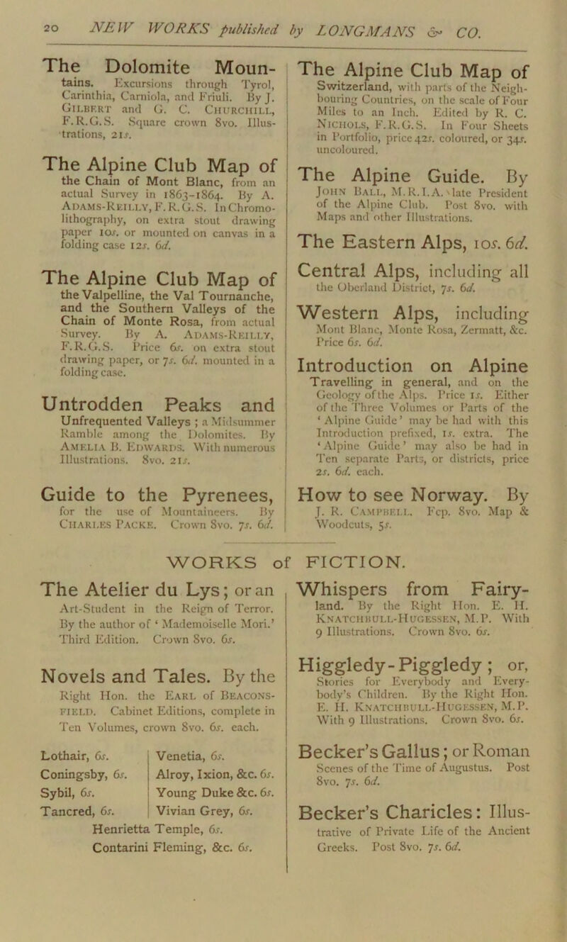 The Dolomite Moun- tains. Excursions through Tyrol, Carinthia, Carniola, and Friuli. By J. Gilbert and G. C. Churchill, F. R.G.S. Square crown 8vo. Illus- trations, 21 s. The Alpine Club Map of the Chain of Mont Blanc, from an actual Survey in 1863-1S64. By A. Adams-Reilly, F. R. G. S. In Chromo- lithography, on extra stout drawing paper iox. or mounted on canvas in a folding case I2x. 6d. The Alpine Club Map of the Valpelline, the Val Tournanche, and the Southern Valleys of the Chain of Monte Rosa, from actual Survey. By A. ADAMS-REILLY, F.R.G.S. Price 6s. on extra stout drawing paper, or 7s. 6d. mounted in a folding case. Untrodden Peaks and Unfrequented Valleys ; a Midsummer Ramble among the Dolomites. By Amelia B. Edwards. With numerous Illustrations. 8vo. 2 is. Guide to the Pyrenees, for the use of Mountaineers. By Charles I’acke. Crown Svo. 7s. 6d. The Alpine Club Map of Switzerland, with parts of the Neigh- bouring Countries, on the scale of Four Miles to an Inch. Edited by R. C. Nichols, F.R.G.S. In Four Sheets in Portfolio, price 421. coloured, or 34?. uncoloured. The Alpine Guide. By John Ball, M.R.I.A.'late President of the Alpine Club. Post 8vo. with Maps and other Illustrations. The Eastern Alps, iol6^. Central Alps, including all the Obcrland District, Js. 6d. Western Alps, including Mont Blanc, Monte Rosa, Zermatt, See. Price 6i. 6d. Introduction on Alpine Travelling in general, and on the Geology of the Alps. Price is. Either of the Three Volumes or Parts of the ‘ Alpine Guide’ may be had with this Introduction prefixed, lx. extra. The * Alpine Guide ’ may also be had in 'Pen separate Parts, or districts, price 2x. 6d. each. How to see Norway. By J. R. Campbell. Fcp. Svo. Map & Woodcuts, 5x. WORKS of FICTION. The Atelier du Lys; or an Art-Student in the Reign of Terror. By the author of ‘ Mademoiselle Mori.’ Third Edition. Crown Svo. 6s. Novels and Tales. By the Right lion, the Earl of Beacons- fikld. Cabinet Editions, complete in Ten Volumes, crown Svo. 6r. each. Whispers from Fairy- land. By the Right lion. E. II. Knatchisull-Hugessen, M.P. With 9 Illustrations. Crown 8vo. 6x. Higgledy-Piggledy; or, Stories for Everybody and Every- body’s Children. By the Right Hon. E. H. Knatchbuli.-Hugessen, M.P. With 9 Illustrations. Crown Svo. 6x. Lothair, 6s. Venetia, 6x. Coningsby, 6s. Alroy, Ixion, &c. 6s. Sybil, 6s. Young Duke &c. 6x. Tancred, 6s. Vivian Grey, 6s. Henrietta Temple, 6s. Contarini Fleming, &c. 6x. Becker’s Gallus; or Roman Scenes of the Time of Augustus. Post 8vo. 7x. 6d. Becker’s Charicles: Illus- trative of Private Life of the Ancient Greeks. Post Svo. 7x. 6d.