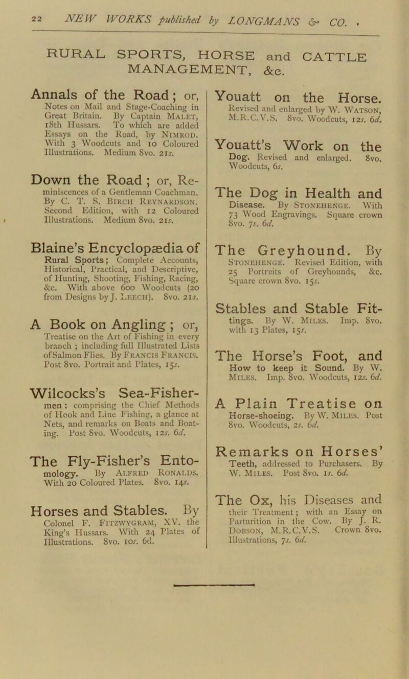 RURAL, SPORTS, HORSE and CATTLE MANAGEMENT, &e. Annals of the Road ; or, Notes on Mail and Stage-Coaching in Great Britain. By Captain MALET, iSth Hussars. To which are added Essays on the Road, by Nimrod. With 3 Woodcuts and io Coloured Illustrations. Medium 8vo. 21s. Down the Road ; or, Re- miniscences of a Gentleman Coachman. By C. T. S. Bircii Reynardson. Second Edition, with 12 Coloured Illustrations. Medium 8vo. 2ij. Blaine’s Encyclopaedia of Rural Sports; Complete Accounts, Historical, Practical, and Descriptive, of Hunting, Shooting, Fishing, Racing, &c. With above 600 Woodcuts (20 from Designs by J. Leech). 8vo. 2ij. A Book on Angling ; or, Treatise on the Art of Fishing in every branch ; including full Illustrated Lists ofSalmon Flies. By Francis Francis. Post Svo. Portrait and Plates, 151. Wilcocks’s Sea-Fisher- men : comprising the Chief Methods of Hook and Line Fishing, a glance at Nets, and remarks on Boats and Boat- ing. Post Svo. Woodcuts, 12s. 6d. The Fly-Fisher’s Ento- mology. By Alfred Ronalds. With 20 Coloured Plates. Svo. 14J. Horses and Stables. By Colonel F. Fitzwygram, XV. the King’s Hussars. With 24 Plates of Illustrations. Svo. lor. 6d. Youatt on the Horse. Revised and enlarged by W. Watson, M.R.C.V.S. Svo. Woodcuts, 12s. 6d. Youatt’s Work on the Dog. Revised and enlarged. 8vo. Woodcuts, 6s. The Dog in Health and Disease. By Stonehenge. With 73 Wood Engravings. Square crown Svo. js. 6d. The Greyhound. By Stonehenge. Revised Edition, with 25 Purtruits of Greyhounds, &c. Square crown 8vo. 15-r. Stables and Stable Fit- tings. By W. Miles. Imp. 8vo. with 13 Plates, 151. The Horse’s Foot, and How to keep it Sound. By W. Miles. Imp. Svo. Woodcuts, 12s. 6d. A Plain Treatise on Horse-shoeing. By W. Miles. Post Svo. Woodcuts, 2s. 6d. Remarks on Horses’ Teeth, addressed to Purchasers. By W. Miles. Post 8vo. is. 6d. The Ox, his Diseases and their Treatment; with an Essay on Parturition in the Cow. By J. R. Dobson, M.R.C.V.S. Crown 8vo. Illustrations, 7s. 6d.