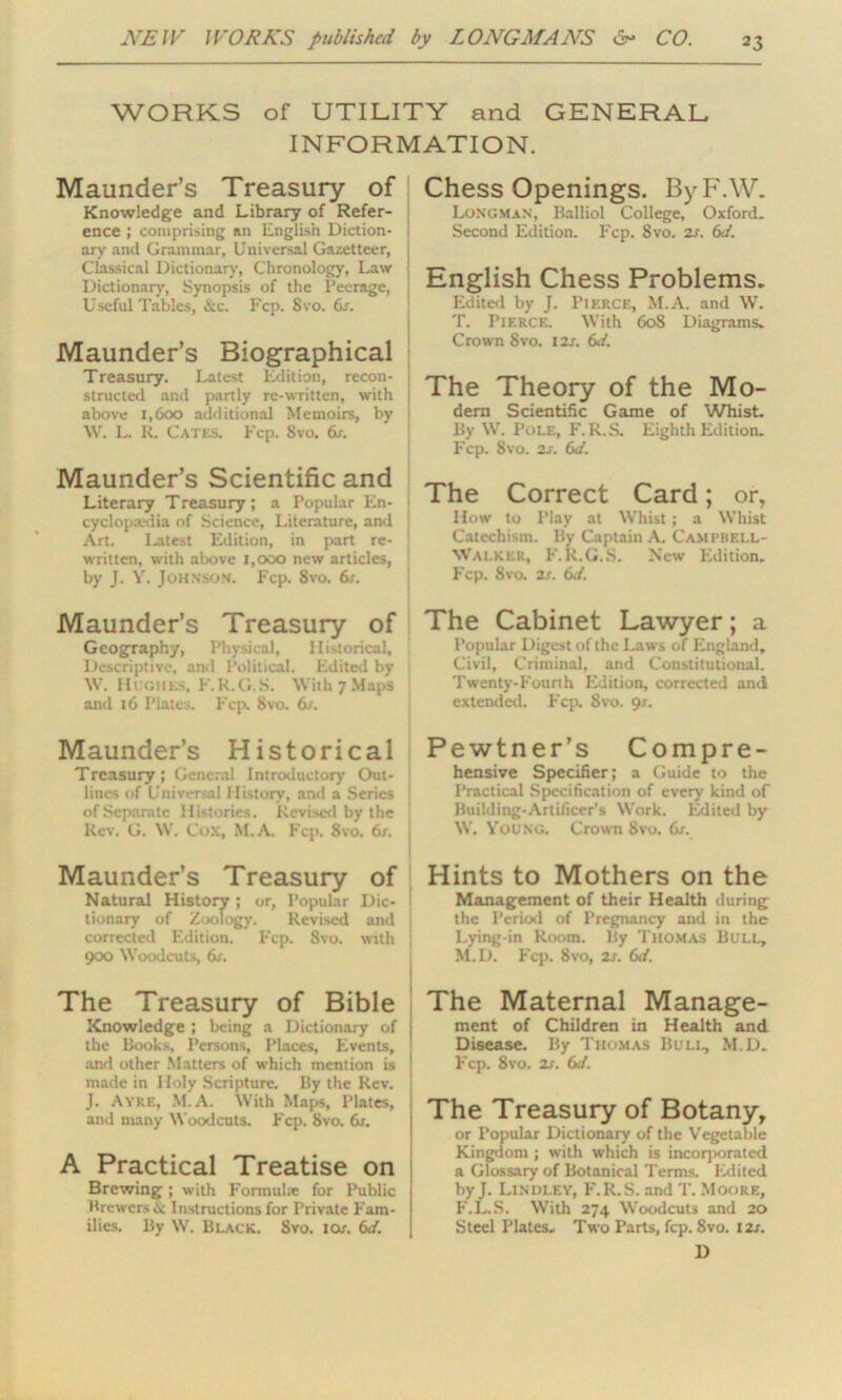 WORKS of UTILITY and GENERAL INFORMATION. Maunder’s Treasury of Knowledge and Library of Refer- ence ; comprising an English Diction- ary and Grammar, Universal Gazetteer, Classical Dictionary, Chronology, Law Dictionary, Synopsis of the Peerage, Useful Tables, &c. Fcp. Svo. 6s. Maunder’s Biographical Treasury. Latest Edition, recon- | structed and partly re-written, with ] above 1,600 additional Memoirs, by ; \V. L. R. Cates. Fcp. 8vo. 6s. Maunder’s Scientific and Literary Treasury; a Popular En- cyclopedia of Science, Literature, and : Art. Latest Edition, in part re- written, with above 1,000 new articles, by J. Y. Johnson. Fcp. Svo. 6s. Maunder’s Treasury of Geography, Physical, Historical, Descriptive, ami Political. Edited by W. Hughes, F.R.G.S. \Yith7Map5 and 16 Plates. Fcp. Svo. 6s. Maunder’s Historical Treasury; General Introductory Out- lines of Universal History, and a Series of Separate Histories. Revised by the Rev. G. W. Cox, M.A. Fcp. Svo. dr. Maunder’s Treasury of Natural History; or, Popular Dic- tionary of Zoology. Revised and | corrected Edition. Fcp. Svo. with j 900 Woodcuts, dr. The Treasury of Bible Knowledge ; being a Dictionary of the Books, Persons, Places, Events, and other Matters of which mention is made in Holy Scripture. By the Rev. J. Ayre, M.A. With Maps, Plates, and many Woodcuts. Fcp. Svo. 6j. A Practical Treatise on Brewing ; with Formulae for Public Brewers & Instructions for Private Fam- ilies. By W. Black. Svo. ior. 6d. Chess Openings. ByF.W. Longman, Balliol College, Oxford. Second Edition. Fcp. 8vo. 2s. 6d. English Chess Problems. Edited by J. Pierce, M.A. and W. T. Pierce. With 608 Diagrams. Crown Svo. 12s. 6d. The Theory of the Mo- dern Scientific Game of Whist. By W. Pole, F. R. S. Eighth Edition. Fcp. 8vo. 2s. 6d. The Correct Card; or, How to Play at Whist ; a Whist Catechism. By Captain A. Campbell- Walker, F.R.G.S. New Edition. Fcp. Svo. 2s. 6d. The Cabinet Lawyer; a Popular Digest of the Laws of England, Civil, Criminal, and Constitutional. Twenty-Fourth Edition, corrected and extended. Fcp. 8vo. 9-r. Pewtner’s Compre- hensive Specifier; a Guide to the Practical Specification of every kind of Building-Artificer’s Work. Edited by W. Young. Crown Svo. 6s. Hints to Mothers on the Management of their Health during the Period of Pregnancy and in the Lying-in Room. By Thomas Bull, M.D. Fcp. 8vo, 2s. 6d. The Maternal Manage- ment of Children in Health and Disease. By Thomas Bull, M.D. Fcp. 8vo. 2s. 6d. The Treasury of Botany, or Popular Dictionary of the Vegetable Kingdom; with which is incorporated a Glossary of Botanical Terms. Edited by J. Linijley, F.R.S. and T. Moore, F.L.S. With 274 Woodcuts and 20 Steel Plates. Two Parts, fcp. 8vo. 12s. D