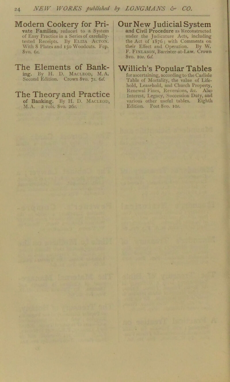 Modern Cookery for Pri- vate Families, reduced to a System of Easy Practice in a Series of carefully- tested Receipts, By Euza Acton. With 8 Plates and 150 Woodcuts. Fcp. 8 vo. 6s. The Elements of Bank- ing. By H. D. Macleod, M.A. Second Edition. Crown 8vo. 7s. 6d. The Theory and Practice of Banking. By H. D. Macleod, M.A. 2 vols. 8vo. 26s. Our New Judicial System and Civil Procedure as Reconstructed under the Judicature Acts, including the Act of 1876; with Comments on their Effect and Operation. By W. F. FlNLASON, Barrister-at-Law. Crown 8vo. 1 or. 6d. Willich’s Popular Tables forascertaining, according to the Carlisle Table of Mortality, the value of Life- hold, Leasehold, and Church Property, Renewal Fines, Reversions, &c. Also Interest, Legacy, Succession Duty, and various other useful tables. Eighth Edition. Post 8vo. I or.