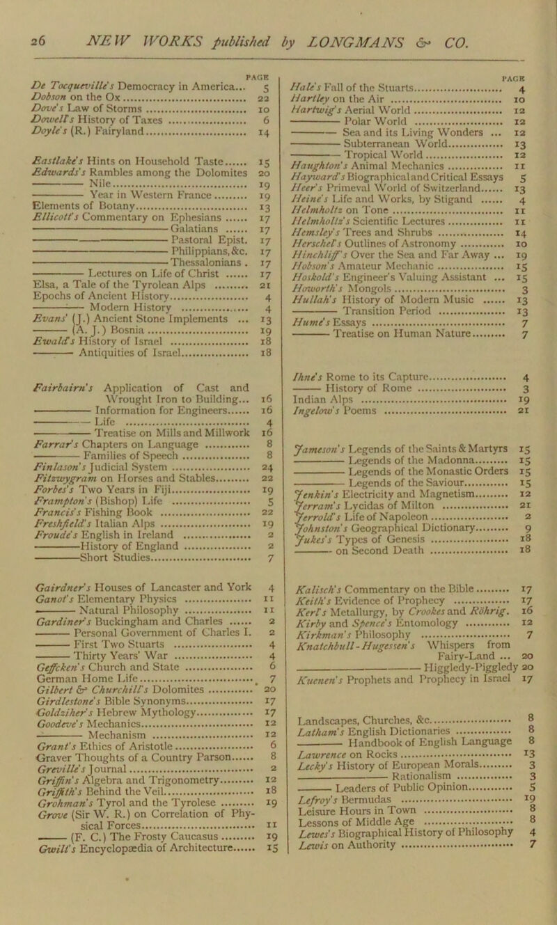 PAGE De Tocqueville s Democracy in America... 5 Dobson on the Ox 22 Dove s Law of Storms 10 Dowells History of Taxes 6 Doyle's (R.) Fairyland 14 Eastlake's Hints on Household Taste 15 Edwards's Rambles among the Dolomites 20 Nile 19 Year in Western France 19 Elements of Botany 13 Ellicott's Commentary on Ephesians 17 Galatians 17 Pastoral Epist. 17 Philippians.&c. 17 Thessalonians . 17 Lectures on Life of Christ 17 Elsa, a Tale of the Tyrolean Alps 21 Epochs of Ancient History 4 ;— Modem History 4 Evans' (J.) Ancient Stone Implements ... 13 (A. J.) Bosnia 19 Ewalh s History of Israel 18 Antiquities of Israel 18 Fairbairh s Application of Cast and Wrought Iron to Building... 16 ■ Information for Engineers 16 Life 4 Treatise on Mills and Millwork 16 Farrar's Chapters on Language 8 — Families of Speech 8 Finlasoh s Judicial System 24 Fitzwygram on Horses and Stables 22 Forbes's Two Years in Fiji 19 Frampton's (Bishop) Life 5 Francis's Fishing Book 22 Freshfield's Italian Alps 19 Froude's English in Ireland 2 History of England 2 Short Studies 7 Gairdner's Houses of Lancaster and York 4 Ganot's Elementary Physics it * Natural Philosophy 11 Gardiner's Buckingham and Charles 2 Personal Government of Charles I. 2 ■ First Two Stuarts 4 Thirty Years’ War 4 Geffcken's Church and State 6 German Home Life # 7 Gilbert & Churchill's Dolomites ’ 20 Girdlestone's Bible Synonyms 17 Goldziher's Hebrew Mythology 17 Goodeve's Mechanics 12 Mechanism 12 Grant's Ethics of Aristotle 6 Graver Thoughts of a Country Parson 8 Greville's J ournal 2 Griffin's Algebra and Trigonometry 12 Griffiths Behind the Veil 18 Grohman's Tyrol and the Tyrolese 19 Grove (Sir W. R.) on Correlation of Phy- sical Forces n (F. C.) The Frosty Caucasus 19 Gwilt's Encyclopaedia of Architecture 15 PAGE Hale's Fall of the Stuarts 4 Hartley on the Air 10 Hartwig's Aerial World 12 Polar World 12 Sea and its Living Wonders ... 12 Subterranean World 13 Tropical World 12 Haughton's Animal Mechanics xi Hayward's Biographical and Critical Essays 5 Heer's Primeval World of Switzerland 13 Heine's Life and Works, by Stigand 4 Helmholtz on Tone 11 Helmholtz's Scientific Lectures xi Hems ley's Trees and Shrubs 14 Herschels Outlines of Astronomy 10 Hinchliff's Over the Sea and Far Away ... 19 Hobson's Amateur Mechanic 15 Hoskold's Engineer's Valuing Assistant ... 15 Haworths Mongols 3 Hullahs History of Modem Music 13 Transition Period 13 Hume's Essays 7 Treatise on Human Nature 7 Ihne's Rome to its Capture 4 History of Rome 3 Indian Alps 19 Ingelow's Poems 21 Jameson's Legends of the Saints & Martyrs 15 Legends of the Madonna 15 Legends of the Monastic Orders 15 Legends of the Saviour 15 Jenkins Electricity and Magnetism 12 Jfream’s Lycidas of Milton 21 J err old's Life of Napoleon 2 Johnston's Geographical Dictionary 9 Jukes's Types of Genesis 18 on Second Death 18 Kalischs Commentary on the Bible 17 Keiths Evidence of Prophecy 17 Kerl's Metallurgy, by Crookes and Rohrig. 16 Kirby and Spence's Entomology 12 Kirkmahs Philosophy 7 Knatchbull - Hugesseh s Whispers from Fairy-Land ... 20 Higgledy-Piggledy 20 Kuenen's Prophets and Prophecy in Israel 17 Landscapes, Churches, & ° Lathams English Dictionaries 8 Handbook of English Language 8 iMwrence on Rocks x3 Lecky's History of European Morals 3 Rationalism 3 Leaders of Public Opinion...... 5 Lefroy's Bermudas 19 Leisure Hours in Town 8 Lessons of Middle Age 8 Lewes's Biographical History of Philosophy 4 Lewis on Authority 7