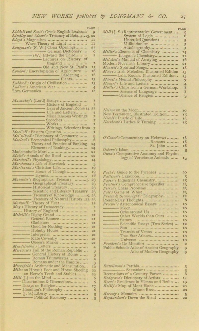 PACE Liddell and Scales Greek-English lexicons 9 Lindley and Moore's Treasury of Botany..13, 22 Lloyd's Magnetism 11 Wave-Theory of Light 11 Longmans (F. W.) Chess Openings 23 German Dictionary ... 9 (W.) Edward the Third 2 Lectures on History of England 2 Old and New St. Paul's 15 Loudon's Encyclopaedia of Agriculture ... 16 Gardening 16 Plants 13 Lubbock's Origin of Civilisation 13 Ludlows American War 4 Lyra Germanica 18 Macaulay s (Lord) Essays 1 History of England ... 1 Lays of Ancient Rome 14, 21 Life and Letters 4 Miscellaneous Writings 7 Speeches 7 Works 1 * Writings, Selections from 7 Mac Colt s Eastern Question 1 McCulloch's Dictionary of Commerce 9 Macleocts Economical Philosophy 6 Theory and Practice of Banking 24 Elements of Banking 24 Mademoiselle Mori 21 Mulct's Annals of the Road 23 Marshalls Physiology 14 Marshman s Life of Havelock 5 Martineau's Christian Life 19 Hours of Thought 19 Hymns 18 Maunder s Biographical Treasury 5, 23 Geographical Treasury 23 Historical Treasury 23 Scientific and Literary Treasury 23 — ■ Treasury of Knowledge 9. 23 Treasury of Natural History.. 13. 23 Maxwells Theory of Heat 12 May's History of Democracy 2 History of England a Melville’s Digby Grand 21 — General Bounce 21 ————— Gladiators 21 Good for Nothing 21 Holmby House 21 Interpreter 2t ■ — Kate Coventry 2t — - Queen's Maries 21 Mendelssohn s Letters 4 Merivale's Fall of the Roman Republic ... 3 General History of Rome 3 — Roman Triumvirates 4 Romans under the Empire 3 Mrrrificlds Arithmetic and Mensuration... 12 Miles on Horse's Foot and Horse Shoeing 22 on Horse's Teeth and Stables 22 Mill (J.) on the Mind 6 Dissertations & Discussions 6 Essays on Religion 17 Hamilton's Philosophy 6 (J. S.) Liberty 5 Political Economy .... 5 PAGE Mill (J. S.) Representative Government ... 5 System of Logic 6 Unsettled Questions 5 Utilitarianism 5 Autobiography ; 5 Miller s Elements of Chemistry 14 Inorganic Chemistry 12 Mitchells Manual of Assaying 16 Modem Novelist's Library 21 Monsells Spiritual Songs 18 Moore s Irish Melodies. Illustrated Edition 15 Lalla Rookh, illustrated Edition.. 15 Morells Mental Philosophy 7 Mozart's Life and Letters 4 Muller's Chips from a German Workshop. 8 Science of Language 8 Science of Religion 3 Kelson on the Moon 10 New Testament, Illustrated Edition 15 Kicols's Puzzle of Life 13 Kortkcott's Lathes & Turning 15 O'Conors Commentary on Hebrews 18 Romans 18 St. John 18 Osborn’s Islam 3 Owen's Comparative Anatomy and Physio- logy of Vertebrate Animals ...... r2 Pacie's Guide to the Pyrenees 20 Pattisons Casaulxm 5 Payen’s Industrial Chemistry 15 Pcwtner's Comprehensive Specifier 33 Pierce t Chess Problems 23 Pole’s Game of Whist 23 J'reece & Shxwright’s Telegraphy 12 Present-Day Thoughts 8 Proctor's Astronomical Essays 10 Moon 10 Orbs around Us 10 Other Worlds than Ours xo Saturn 10 Scientific E'.-ays (Two Series) ... 12 Sun 10 Transits of Venus 10 Two Star Atlases 10 Universe 10 Prothero's De Mont fort 2 Public Schools Atlas of Ancient Geography 9 Atlas of Modem Geography 9 Rawlinson's Parthia 3 Sassanians 3 Recreations of a Country Parson 8 Redgrave's Dictionary of Artists 14 Ree-oe's Residence in Vienna and Berlin ... 19 Reilly s Map of Mont Blanc 20 Monte Rosa 20 Reresby's Memoirs 5 Reynardson s Down the Road 22