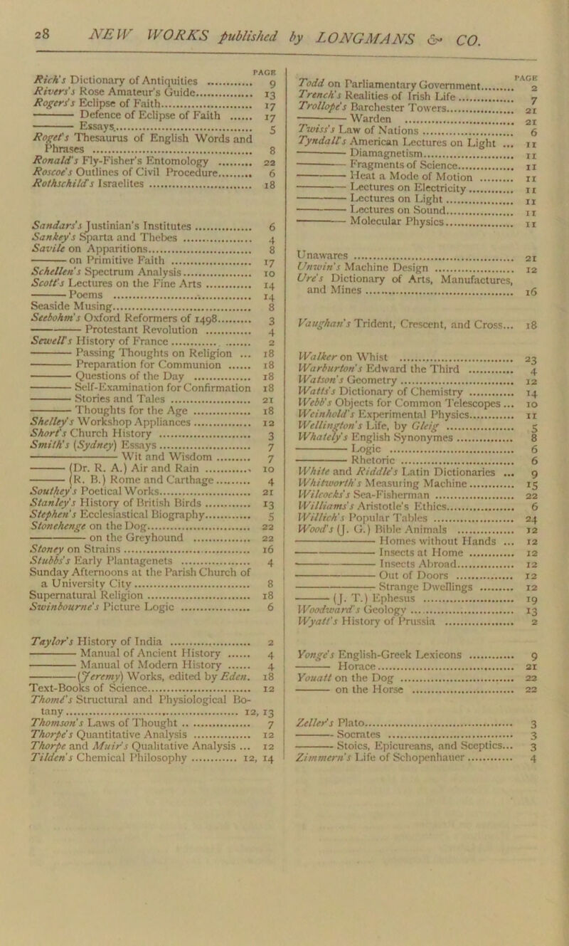 Rich's Dictionary of Antiquities 9 Rivers's Rose Amateur's Guide 13 Rogers's Eclipse of Faith 17 Defence of Eclipse of Faith 17 Essays. 5 Roget's Thesaurus of English Words and Phrases 8 Ronald's Fly-Fisher's Entomology 22 Roscoe's Outlines of Civil Procedure 6 Rothschilds Israelites 18 Sandars's Justinian’s Institutes 6 Sankey's Sparta and Thebes 4 Savile on Apparitions 8 on Primitive Faith 17 Schellen’s Spectrum Analysis 10 Scott's Lectures on the Fine Arts 14 Poems 14 Seaside Musing 8 Seebohm s Oxford Reformers of 1498 3 Protestant Revolution 4 Sewelf s History of France 2 Passing Thoughts on Religion ... 18 Preparation for Communion 18 Questions of the Day 18 Self-Examination for Confirmation 18 Stories and Tales 21 Thoughts for the Age 18 Shelley s Workshop Appliances 12 Short's Church History 3 Smith's (Sydney) Essays 7 Wit and Wisdom 7 (Dr. R. A.) Air and Rain 10 (R. B.) Rome and Carthage 4 Southey's Poetical Works 21 Stanly's History of British Birds 13 Stephen's Ecclesiastical Biography 5 Stonehenge on the Dog 22 on the Greyhound 22 Stoney on Strains 16 Stubbs's Early Plantagenets 4 Sunday Afternoons at the Parish Church of a University City 8 Supernatural Religion 18 Swinbournc's Picture Logic 6 Todd on Parliamentary Government 2 Treach's Realities of Irish Life 7 Trollope's Barchester Towers 2I Warden 2I Twiss's Law of Nations 6 Tyndall's American Lectures on Light ... 11 — Diamagnetism u Fragments of Science 11 Heat a Mode of Motion 11 Lectures on Electricity 11 Lectures on Light Ix Lectures on Sound — Molecular Physics lt Unawares 2I Unwins Machine Design i2 Ure's Dictionary of Arts, Manufactures, and Mines Vaughan's Trident, Crescent, and Cross... 18 Walker on Whist 23 Warburtou's Edward the Third 4 Watson’s Geometry 12 Watts's Dictionary of Chemistry 14 Webb's Objects for Common Telescopes ... 10 We in hold's Experimental Physics 11 Wellington s Life, by Gleig 5 Whately's English Synonymes 8 Logic 6 Rhetoric 6 White and Riddle's Latin Dictionaries ... 9 Whitworth's Measuring Machine 15 Wilcocks's Sea-Fisherman 22 Williams's Aristotle's Ethics 6 Willich's Popular Tables 24 Wood's (J. G.) Bible Animals 12 Homes without Hands ... 12 Insects at Home 12 ■ Insects Abroad 12 1 Out of Doors 12 Strange Dwellings 12 (J. T.) Ephesus 19 Woodwards Geology 13 Wyatt's History of Prussia 2 Taylor's Plistory of India 2 Manual of Ancient History 4 Manual of Modem History 4 (Jeremy) Works, edited by Eden. 18 Text-Books of Science 12 Thomi's Structural and Physiological Bo- tany 12,13 Thomson's Laws of Thought 7 Thorpe's Quantitative Analysis 12 Thorpe and Muir's Qualitative Analysis ... 12 Tilden's Chemical Philosophy 12, 14 Yongc's English-Greek Lexicons 9 Horace si Youatt on the Dog 22 on the Horse 22 Zeller's Plato 3 Socrates 3 Stoics, Epicureans, and Sceptics... 3 Zimmern s Life of Schopenhauer 4