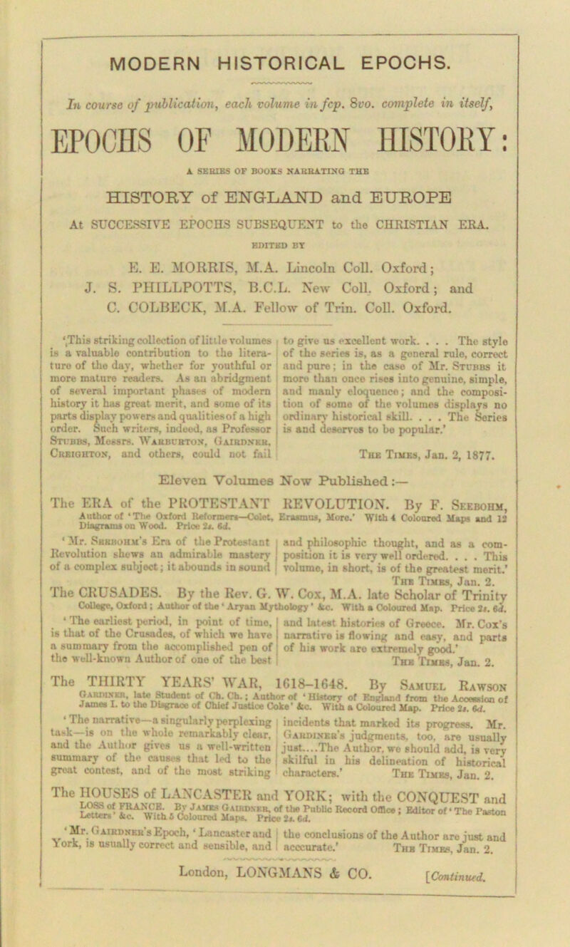 MODERN HISTORICAL EPOCHS. In course of publication, each volume infcp. 8vo. complete in itself, |EPOCHS OF MODERN HISTORY: A. SERIES OF BOOKS NARRATING THE HISTORY of ENGLAND and EUROPE At SUCCESSIVE EPOCHS SUBSEQUENT to the CHRISTIAN ERA. EDITED BY E. E. MORRIS, M.A. Lincoln Coll. Oxford; J. S. PHILLPOTTS, I3.C.L. New Coll. Oxford; and C. COLBECK, M.A. Fellow of Trin. Coll. Oxford. ‘.This striking collection of lit tie volumes | to give us excellent work. . . . The style is a valuable contribution to the litera- ; of the series is, as a general rule, correct turo of the day, whether for youthful or and pure; in the case of Mr. Stubbs it more mature readers. As an abridgment more than once rises into genuino, simple, of several important phases of modern and manly eloquence; and the composi- history it has great merit, and some of its j tion of some of the volumes displays no parts display powers and qualitiesof a high ordinary historical skill. . . . The Sories order. Such writers, indeed, as Professor j is and deserves to be popular.’ Stubbs, Messrs. Warbubton, Gairdxkk, Creighton, and others, could not fail Tub Times, Jan. 2, 1877. Eleven Volumes Now Published:— The ERA of the PROTESTANT REVOLUTION. By F. Seebohm, Author of ‘The Oxford Reformer*—Colet, Erasmus, More.’ With 4 Coloured Maps and 12 Diagrams on Wood. Price 2*. 6<1. ‘ Mr. Shkbohm’s Era of the Protestant and philosophic thought, and as a com- Revolution shews an admirable mastery position it is very well ordered. . . . This of a complex subject; it abounds in sound j volume, in short, is of the greatest merit.’ Thu Times, Jan. 2. 1 he CRUSADLS. By the Rev. G. W. Cox, M.A. late Scholar of Trinity College, Oxford ; Author of the4 Aryan Mythology * Ate. With a Coloured Map. Price 2*. 6d. ‘ The earliest period, in point of time, and latest histories of Greece. Mr. Cox’s is that of the Crusades, of which we have narrative is flowing and easy, and parts a summary from the accomplished pen of I of his work are extremely good.’ the well-known Author of one of the best j The Times, Jan. 2. The THIRTY \LARS WAR, 1G18-1648. By Samuel Rawson Oaiuuxkji, late Student of Ch. Ch.; Author of 4 History of England from the Acceesicn of James I. to the Disgrace of Chief Justice Coke’ Sic. With a Coloured Map. Price 2*. <W. ‘ The narrative—a singularly perplexing incidents that marked its progress. Mr. task—is on the whole remarkably clear, Gardiner's judgments, too, are usually and the Author gives us a well-written just....The Author, we should add is very summary of the pauses that led to the skilful in his delineation of historical great contest, and of the most striking characters.’ The Times, Jan 2 The HOUSES of LANCASTER and YORK; with the CONQUEST and LOSS of FRANCE By James Gaiudxkr, of the Public Record Office ; Editor of4 The Paston Letters’4tc. With S Coloured Maps. Price 2*.6d. ‘ Mr. G aikdnkh s Epoch,4 Lancaster aud | the conclusions of the Author are just and 1 1 ork, is usually correct and sensible, and ! aeeeurate.’ The Times, Jan. 2. j London, LONGMANS & CO. [Continued.