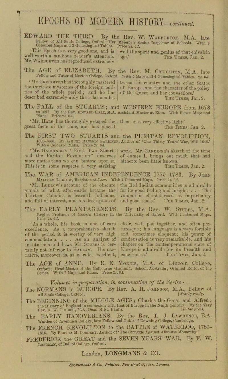 EPOCHS OF MODERN HISTORY —continued. EDWARD THE THIRD. By the Rev. W. Warburton, M.A. late Fellow of All Souls College, Oxford; Her Majesty's Senior Inspector of Schools. With 3 Coloured Maps and 3 Genealogical Tables. Price 2s. Bd. ‘ This Epoch is a very good one, and is well worth a studious reader’s attention. Mr. Wabbubton has reproduced extremely well the spirit and genius ef that chi valric age.’ Thb Times, Jan. 2. The AGE of ELIZABETH. By the Rev. M. Creighton, M.A. late Fellow and Tutor of Merton College, Oxford. With 5 Maps and 4 Genealogical Tables. 2s. Bd. ‘ Mr. Creiohton has thoroughly mastered j tween this country and the other States the intricate mysteries of the foreign poll- of Europe, and the character of the policy ties of the whole period ; and he has of the Queen and her counsellors.’ described extremely ably the relations bo- j The Times, Jan. 2. The FALL of the STUARTS; and WESTERN EUROPE from 1678 to 1697. By the Kov. Edward Hale, M.A. Assistant-Master at Eton. With Eleven Maps and Plans. Price Us. Bd. ‘Mr. Hale has thoroughly grasped the | them in a very effective light.’ great facts of the time, and has placed j The Times, Jan. 2. The FIRST TWO STUARTS and the PURITAN REVOLUTION, 1603-1660. By Samuel Rawson Gardlvkk, Author of ‘The Thirty Years’ War, 1618-1648.’ With 4 Coloural Maps. Price '2j. 6d. ‘Mr. Gabdinbe’s “First Two Stuarts and the Puritan Revolution” deserves more notice than we can bestow upon it. This is in some respects a very striking work. Mr. Gardiner's sketch of the time of James I. brings out much that had hitherto been little known.’ The Times, Jan. 2. The WAR of AMERICAN INDEPENDENCE, 1775-1783. By John Malcolm Ludlow, Bnrri.ster-at-Law. With 4 Coloured Maps. Price 2.?. Bd. ‘Mr. Ludlow’s account of the obscure tho Red Indian communities is admirable annals of what afterwards became the | for its good feeling and insight. . . . The Thirteen Colonies is learned, judicious, j volume is characterised by impartiality and full of interest, and his description of : and good sense.’ The Times, Jan. 2. The EARLY PLANTAGENETS. By the Rev. W. Stubbs, M.A. Regius Professor of Modern History in the University of Oxford. With 2 coloured Maps. Price 2«. Bd. ‘As a whole, his book is one of rare clear, well put together, and often pic- excellence. As a comprehensive sketch turesquo; his language is always forcible of the period it is worthy of very high and sometimes eloquent; his power of commendation. ... As an analyst of j condensation is very remarkable, and his institutions and laws Mr. Stubbs is cer- j chapter oil the contemporaneous state of taiuly not inferior to IIallam. His nar- | Europe is admirable for its breadth and rative, moreover, is, as a rule, excellent, ; conciseness.’ The Times, Jan. 2. The AGE of ANNE. By E. E. Morris, M.A. of Lincoln College, Oxford; Head Master of the Melbourne Grammar School, Australia; Original Editor of the Series. With 7 Maps and Plans. Price 2s. 6d. Volumes in preparation, in continuation of the Series .-— The NORMANS in EUROPE. By Rev. A. II. Johnson, M.A., Fellow of All Souls College, Oxford. [Nearly ready. The BEGINNING of the MIDDLE AGES ; Charles the Great and Alfred ; the History of England in connexion with that of Europe in the Ninth Century. By the Very Rev. R. W. Chuiich, M.A. Dean of St. Paul’s. [/« the press. The EARLY HANOVERIANS. By the Rev. T. J. Lawrence, B.A. Warden of Cavendish College, late Fellow and Tutor of Downing College, Cambridge. The FRENCH REVOLUTION to the BATTLE of WATERLOO, 1789- 1815. By Bertha M. Cordeky, Author of ‘ The Struggle Against Absolute Monarchy.’ FREDERICK the GREAT and the SEVEN YEARS’ WAR. By F. W. Longman, of Balliol College, Oxford. London, LONGMANS & CO. SpoUistcoode <k Co., Printers, Xeic-street Square, London.