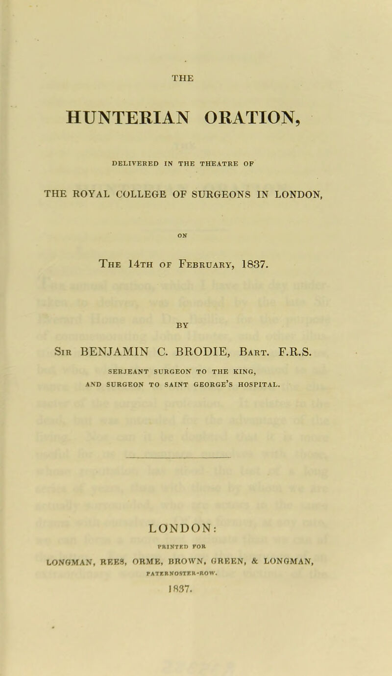 HUNTERIAN ORATION, DELIVERED IN THE THEATRE OF THE ROYAL COLLEGE OF SURGEONS IN LONDON, ON The 14th of February, 1837. BY Sir BENJAMIN C. BRODIE, Bart. F.R.S. SERJEANT SURGEON TO THE KING, AND SURGEON TO SAINT GEORGE'S HOSPITAL. LONDON: l'RINTFD FOR LONGMAN, REE3, ORME, BROWN. GREEN, & LONGMAN, PATKRKOSTER-ROW. 1R37.