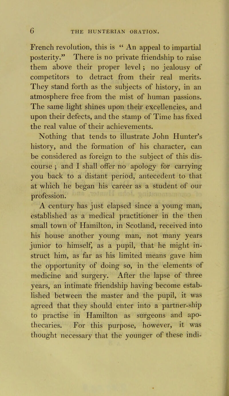 French revolution, this is  An appeal to impartial posterity. There is no private friendship to raise them above their proper level; no jealousy of competitors to detract from their real merits. They stand forth as the subjects of history, in an atmosphere free from the mist of human passions. The same light shines upon their excellencies, and upon their defects, and the stamp of Time has fixed the real value of their achievements. Nothing that tends to illustrate John Hunter's history, and the formation of his character, can be considered as foreign to the subject of this dis- course ; and I shall offer no apology for carrying you back to a distant period, antecedent to that at which he began his career as a student of our profession. A century has just elapsed since a young man, established as a medical practitioner in the then small town of Hamilton, in Scotland, received into his house another young man, not many years junior to himself, as a pupil, that he might in- struct him, as far as his limited means gave him the opportunity of doing so, in the elements of medicine and surgery. After the lapse of three years, an intimate friendship having become estab- lished between the master and the pupil, it was agreed that they should enter into a partner-ship to practise in Hamilton as surgeons and apo- thecaries. For this purpose, however, it was thought necessary that the younger of these indi-