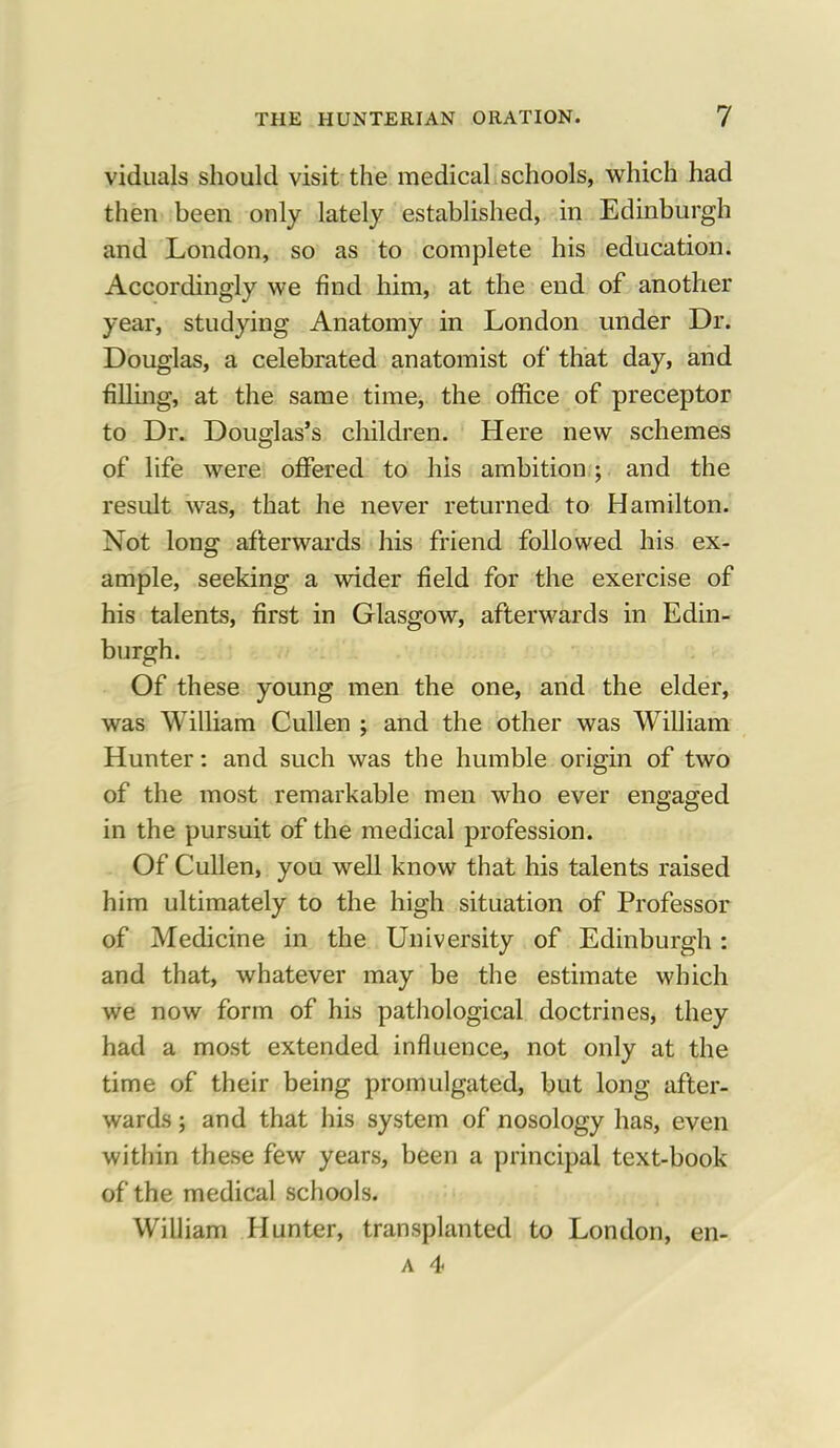 viduals should visit the medical schools, which had then been only lately established, in Edinburgh and London, so as to complete his education. Accordingly we find him, at the end of another year, studying Anatomy in London under Dr. Douglas, a celebrated anatomist of that day, and filling, at the same time, the office of preceptor to Dr. Douglas's children. Here new schemes of life were offered to his ambition ; and the result was, that he never returned to Hamilton. Not long afterwards his friend followed his ex- ample, seeking a wider field for the exercise of his talents, first in Glasgow, afterwards in Edin- burgh. Of these young men the one, and the elder, was William Cullen ; and the other was William Hunter: and such was the humble origin of two of the most remarkable men who ever engaged in the pursuit of the medical profession. Of Cullen, you well know that his talents raised him ultimately to the high situation of Professor of Medicine in the University of Edinburgh: and that, whatever may be the estimate which we now form of his pathological doctrines, they had a most extended influence, not only at the time of their being promulgated, but long after- wards ; and that his system of nosology has, even within these few years, been a principal text-book of the medical schools. William Hunter, transplanted to London, en-