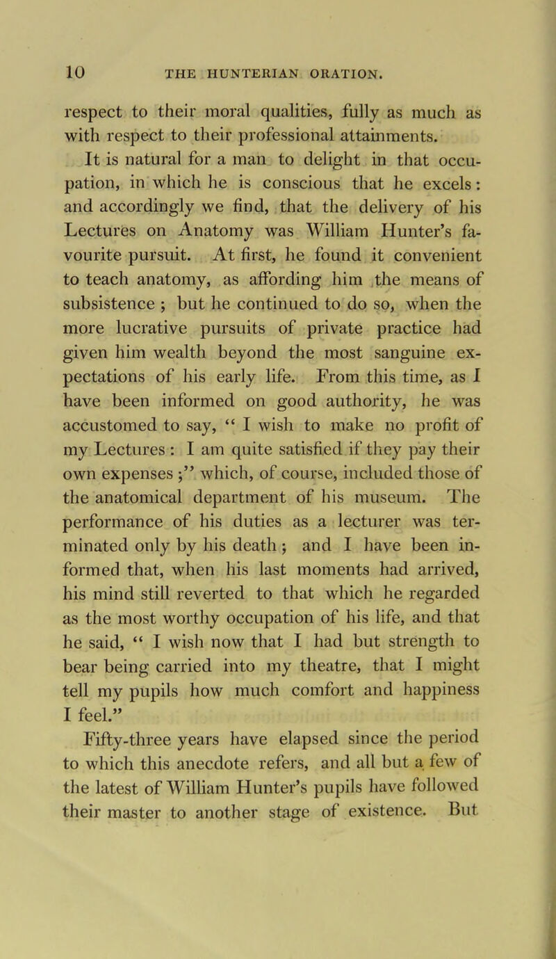 respect to their moral qualities, fully as much as with respect to their professional attainments. It is natural for a man to delight in that occu- pation, in which he is conscious that he excels: and accordingly we find, that the delivery of his Lectures on Anatomy was William Hunter's fa- vourite pursuit. At first, he found it convenient to teach anatomy, as affording him the means of subsistence ; but he continued to do so, when the more lucrative pursuits of private practice had given him wealth beyond the most sanguine ex- pectations of his early life. From this time, as I have been informed on good authority, he was accustomed to say,  I wish to make no profit of my Lectures : I am quite satisfied if they pay their own expenses which, of course, included those of the anatomical department of his museum. The performance of his duties as a lecturer was ter- minated only by his death ; and I have been in- formed that, when his last moments had arrived, his mind still reverted to that which he regarded as the most worthy occupation of his life, and that he said,  I wish now that I had but strength to bear being carried into my theatre, that I might tell my pupils how much comfort and happiness I feel. Fifty-three years have elapsed since the period to which this anecdote refers, and all but a few of the latest of William Hunter's pupils have followed their master to another stage of existence. But