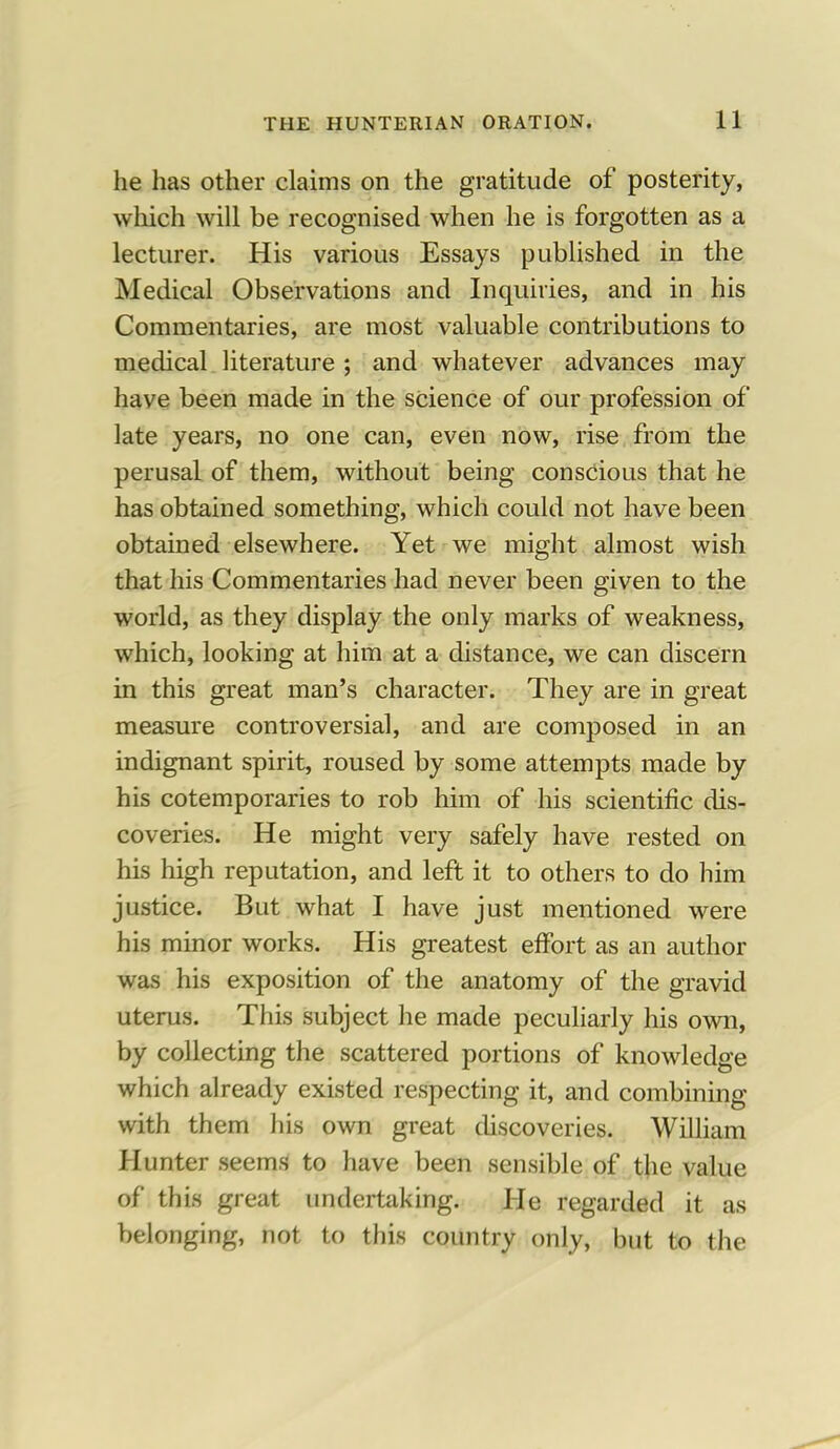 he has other claims on the gratitude of posterity, which will be recognised when he is forgotten as a lecturer. His various Essays published in the Medical Observations and Inquiries, and in his Commentaries, are most valuable contributions to medical literature ; and whatever advances may have been made in the science of our profession of late years, no one can, even now, rise from the perusal of them, without being conscious that he has obtained something, which could not have been obtained elsewhere. Yet we might almost wish that his Commentaries had never been given to the world, as they display the only marks of weakness, which, looking at him at a distance, we can discern in this great man's character. They are in great measure controversial, and are composed in an indignant spirit, roused by some attempts made by his cotemporaries to rob him of his scientific dis- coveries. He might very safely have rested on his high reputation, and left it to others to do him justice. But what I have just mentioned were his minor works. His greatest effort as an author was his exposition of the anatomy of the gravid uterus. This subject he made peculiarly his own, by collecting the scattered portions of knowledge which already existed respecting it, and combining with them his own great discoveries. William Hunter seems to have been sensible of the value of this great undertaking. He regarded it as belonging, not to this country only, but to the