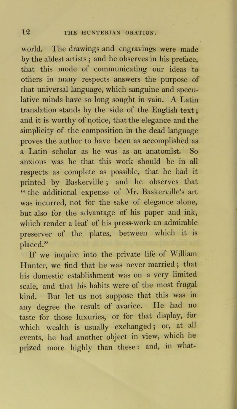 world. The drawings and engravings were made by the ablest artists ; and he observes in his preface, that this mode of communicating our ideas to others in many respects answers the purpose of that universal language, which sanguine and specu- lative minds have so long sought in vain. A Latin translation stands by the side of the English text; and it is worthy of notice, that the elegance and the simplicity of the composition in the dead language proves the author to have been as accomplished as a Latin scholar as he was as an anatomist. So anxious was he that this work should be in all respects as complete as possible, that he had it printed by Baskerville ; and he observes that  the additional expense of Mr. Baskerville's art was incurred, not for the sake of elegance alone, but also for the advantage of his paper and ink, which render a leaf of his press-work an admirable preserver of the plates, between which it is placed. If we inquire into the private life of William Hunter, we find that he was never married; that his domestic establishment was on a very limited scale, and that his habits were of the most frugal kind. But let us not suppose that this was in any degree the result of avarice. He had no taste for those luxuries, or for that display, for which wealth is usually exchanged; or, at all events, he had another object in view, which he prized more highly than these: and, in what-