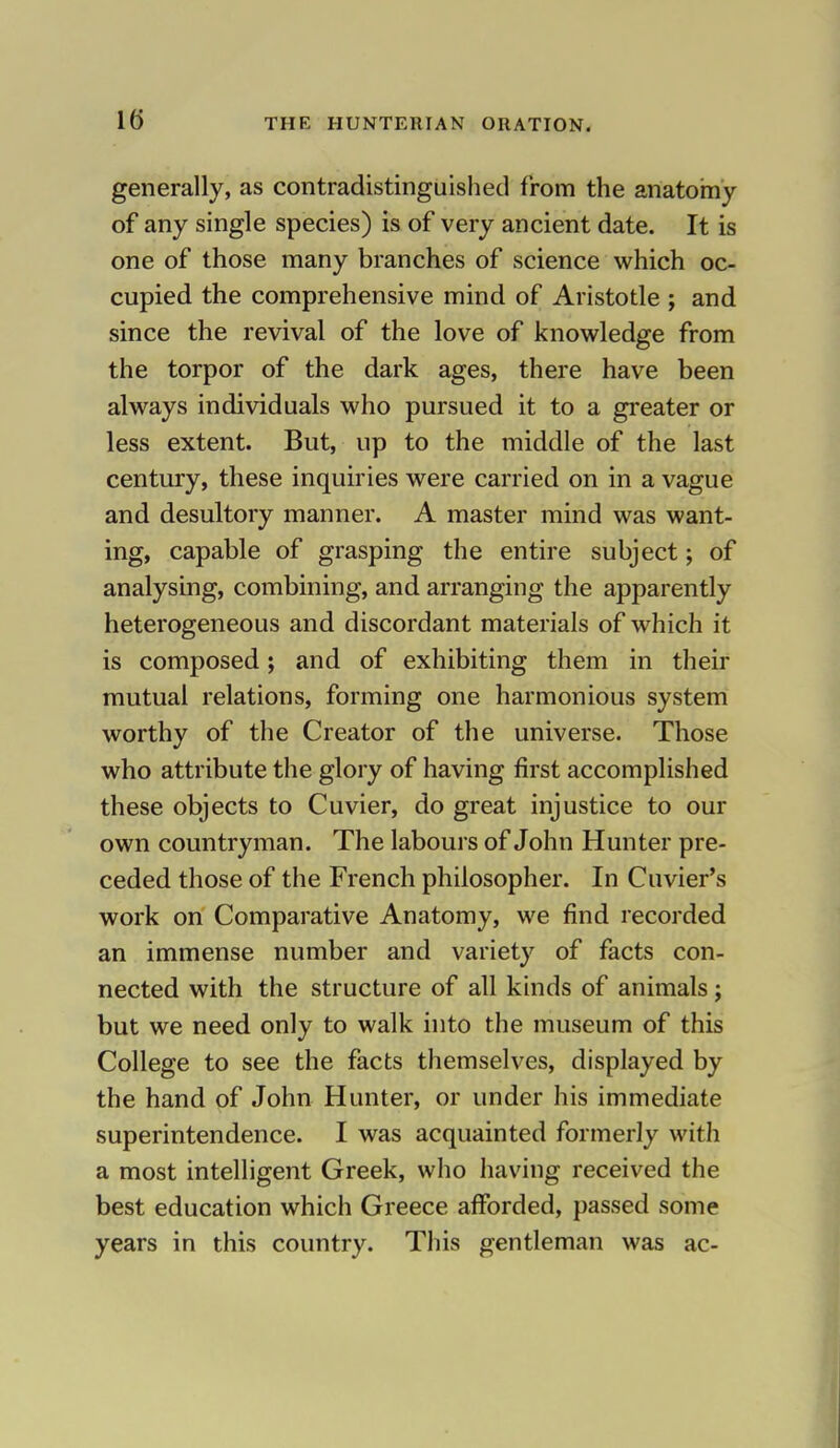 generally, as contradistinguished from the anatomy of any single species) is of very ancient date. It is one of those many branches of science which oc- cupied the comprehensive mind of Aristotle ; and since the revival of the love of knowledge from the torpor of the dark ages, there have been always individuals who pursued it to a greater or less extent. But, up to the middle of the last century, these inquiries were carried on in a vague and desultory manner. A master mind was want- ing, capable of grasping the entire subject; of analysing, combining, and arranging the apparently heterogeneous and discordant materials of which it is composed; and of exhibiting them in their mutual relations, forming one harmonious system worthy of the Creator of the universe. Those who attribute the glory of having first accomplished these objects to Cuvier, do great injustice to our own countryman. The labours of John Hunter pre- ceded those of the French philosopher. In Cuvier's work on Comparative Anatomy, we find recorded an immense number and variety of facts con- nected with the structure of all kinds of animals; but we need only to walk into the museum of this College to see the facts themselves, displayed by the hand of John Hunter, or under his immediate superintendence. I was acquainted formerly with a most intelligent Greek, who having received the best education which Greece afforded, passed some years in this country. This gentleman was ac-