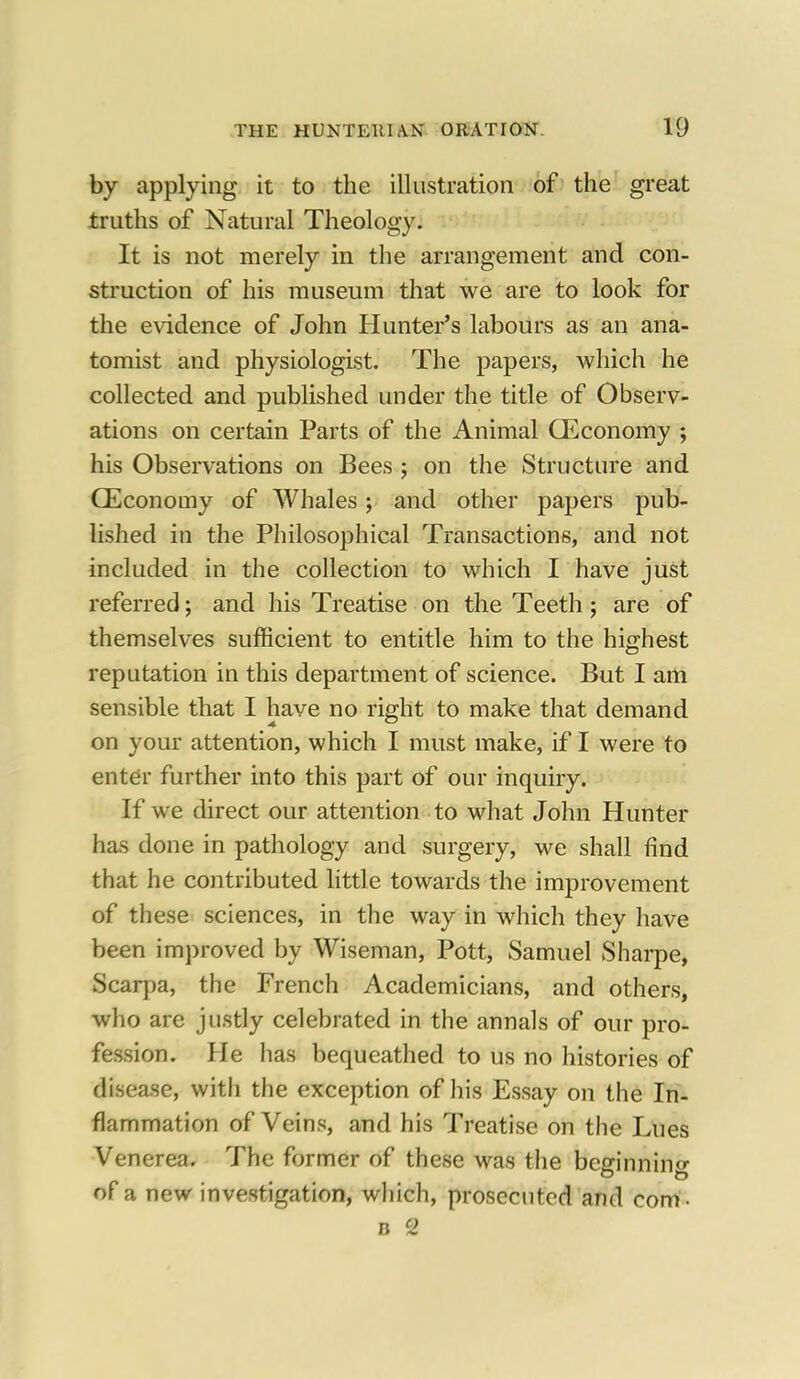 by applying it to the illustration of the great truths of Natural Theology. It is not merely in the arrangement and con- struction of his museum that we are to look for the evidence of John Hunter's labours as an ana- tomist and physiologist. The papers, which he collected and published under the title of Observ- ations on certain Parts of the Animal CEconomy ; his Observations on Bees ; on the Structure and CEconomy of Whales; and other papers pub- lished in the Philosophical Transactions, and not included in the collection to which I have just referred; and his Treatise on the Teeth; are of themselves sufficient to entitle him to the highest reputation in this department of science. But I am sensible that I have no right to make that demand on your attention, which I must make, if I were to enter further into this part of our inquiry. If we direct our attention to what John Hunter has done in pathology and surgery, we shall find that he contributed little towards the improvement of these sciences, in the way in which they have been improved by Wiseman, Pott, Samuel Sharpe, Scarpa, the French Academicians, and others, who are justly celebrated in the annals of our pro- fession. He has bequeathed to us no histories of disease, with the exception of his Essay on the In- flammation of Veins, and his Treatise on the Lues Venerea. The former of these was the bcffinnino- of a new investigation, which, prosecuted and com- n 2