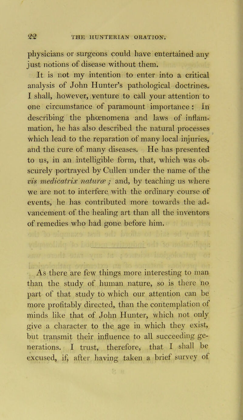 physicians or surgeons could have entertained any just notions of disease without them. It is not my intention to enter into a critical analysis of John Hunter's pathological doctrines. I shall, however, venture to call your attention to one circumstance of paramount importance : In describing the phcenomena and laws of inflam- mation, he has also described the natural processes which lead to the reparation of many local injuries, and the cure of many diseases. He has presented to us, in an intelligible form, that, which was ob- scurely portrayed by Cullen under the name of the vis rnedicatrix natures ; and, by teaching us where we are not to interfere with the ordinary course of events, he has contributed more towards the ad- vancement of the healing art than all the inventors of remedies who had gone before him. As there are few things more interesting to man than the study of human nature, so is there no part of that study to which our attention can be more profitably directed, than the contemplation of minds like that of John Hunter, which not only give a character to the age in which they exist, but transmit their influence to all succeeding ge- nerations. I trust, therefore, that I shall be excused, if, after having taken a brief survey of