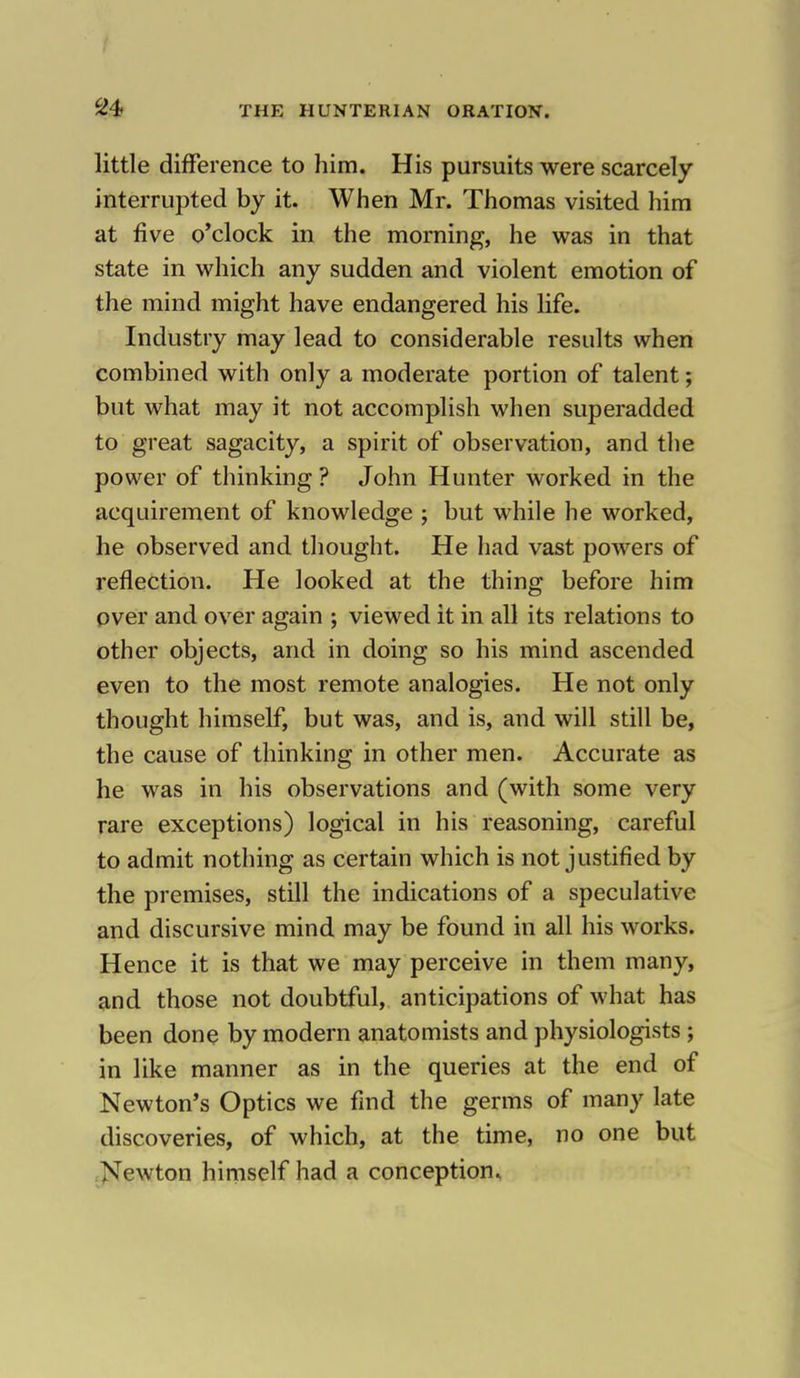 little difference to him. His pursuits were scarcely interrupted by it. When Mr. Thomas visited him at five o'clock in the morning, he was in that state in which any sudden and violent emotion of the mind might have endangered his life. Industry may lead to considerable results when combined with only a moderate portion of talent; but what may it not accomplish when superadded to great sagacity, a spirit of observation, and the power of thinking ? John Hunter worked in the acquirement of knowledge ; but while he worked, he observed and thought. He had vast powers of reflection. He looked at the thing before him over and over again ; viewed it in all its relations to other objects, and in doing so his mind ascended even to the most remote analogies. He not only thought himself, but was, and is, and will still be, the cause of thinking in other men. Accurate as he was in his observations and (with some very rare exceptions) logical in his reasoning, careful to admit nothing as certain which is not justified by the premises, still the indications of a speculative and discursive mind may be found in all his works. Hence it is that we may perceive in them many, and those not doubtful, anticipations of what has been done by modern anatomists and physiologists ; in like manner as in the queries at the end of Newton's Optics we find the germs of many late discoveries, of which, at the time, no one but Newton himself had a conception.