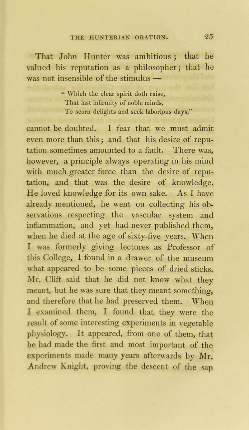 That John Hunter was ambitious ; that he valued his reputation as a philosopher; that he was not insensible of the stimulus —  Which the clear spirit doth raise, That last infirmity of noble minds, To scorn delights and seek laborious days, cannot be doubted. I fear that we must admit even more than this ; and that his desire of repu- tation sometimes amounted to a fault. There was, however, a principle always operating in his mind with much greater force than the desire of repu- tation, and that was the desire of knowledge. He loved knowledge for its own sake. As I have already mentioned, he went on collecting his ob- servations respecting the vascular system and inflammation, and yet had never published them, when he died at the age of sixty-five years. When I was formerly giving lectures as Professor of this College, I found in a drawer of the museum what appeared to be some pieces of dried sticks. Mr. Clift said that he did not know what they meant, but he was sure that they meant something, and therefore that he had preserved them. When I examined them, I found that they were the result of some interesting experiments in vegetable physiology. It appeared, from one of them, that he had made the first and most important of the experiments made many years afterwards by Mr. Andrew Knight, proving the descent of the sap