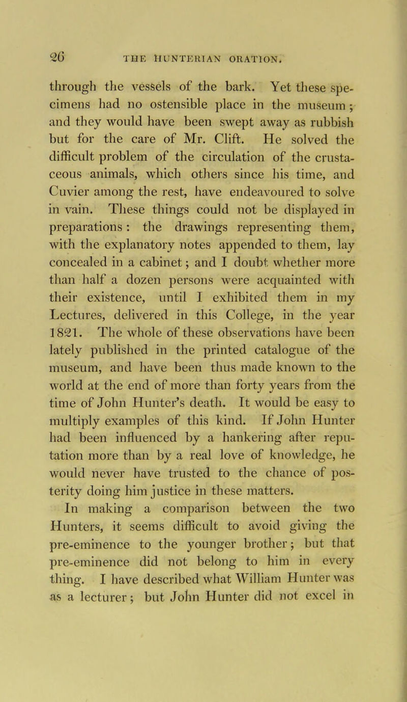 through the vessels of the bark. Yet these spe- cimens had no ostensible place in the museum ; and they would have been swept away as rubbish but for the care of Mr. Clift. He solved the difficult problem of the circulation of the crusta- ceous animals, which others since his time, and Cuvier among the rest, have endeavoured to solve in vain. These things could not be displayed in preparations: the drawings representing them, with the explanatory notes appended to them, lay concealed in a cabinet; and I doubt whether more than half a dozen persons were acquainted with their existence, until I exhibited them in my Lectures, delivered in this College, in the year 1821. The whole of these observations have been lately published in the printed catalogue of the museum, and have been thus made known to the world at the end of more than forty years from the time of John Hunter's death. It would be easy to multiply examples of this kind. If John Hunter had been influenced by a hankering after repu- tation more than by a real love of knowledge, he would never have trusted to the chance of pos- terity doing him justice in these matters. In making a comparison between the two Hunters, it seems difficult to avoid giving the pre-eminence to the younger brother; but that pre-eminence did not belong to him in every thing. I have described what William Hunter was as a lecturer; but John Hunter did not excel in