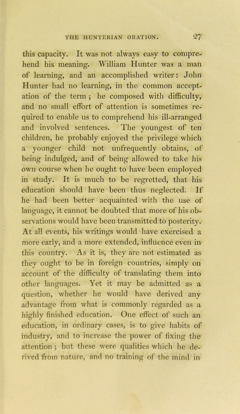 this capacity. It was not always easy to compre- hend his meaning. William Hunter was a man of learning, and an accomplished writer: John Hunter had no learning, in the common accept- ation of the term ; he composed with difficulty, and no small effort of attention is sometimes re- quired to enable us to comprehend his ill-arranged and involved sentences. The youngest of ten children, he probably enjoyed the privilege which a younger child not unfrequently obtains, of being indulged, and of being allowed to take his own course when he ought to have been employed in study. It is much to be regretted, that his education should have been thus neglected. If he had been better acquainted with the use of language, it cannot be doubted that more of his ob- servations would have been transmitted to posterity. At all events, his writings would have exercised a more early, and a more extended, influence even in this country. As it is, they are not estimated as they ought to be in foreign countries, simply on account of the difficulty of translating them into other languages. Yet it may be admitted as a question, whether he would have derived any advantage from what is commonly regarded as a highly finished education. One effect of such an education, in ordinary cases, is to give habits of industry, and to increase the power of fixing the attention ; but these were qualities which he de- rived from nature, and no training of the mind in