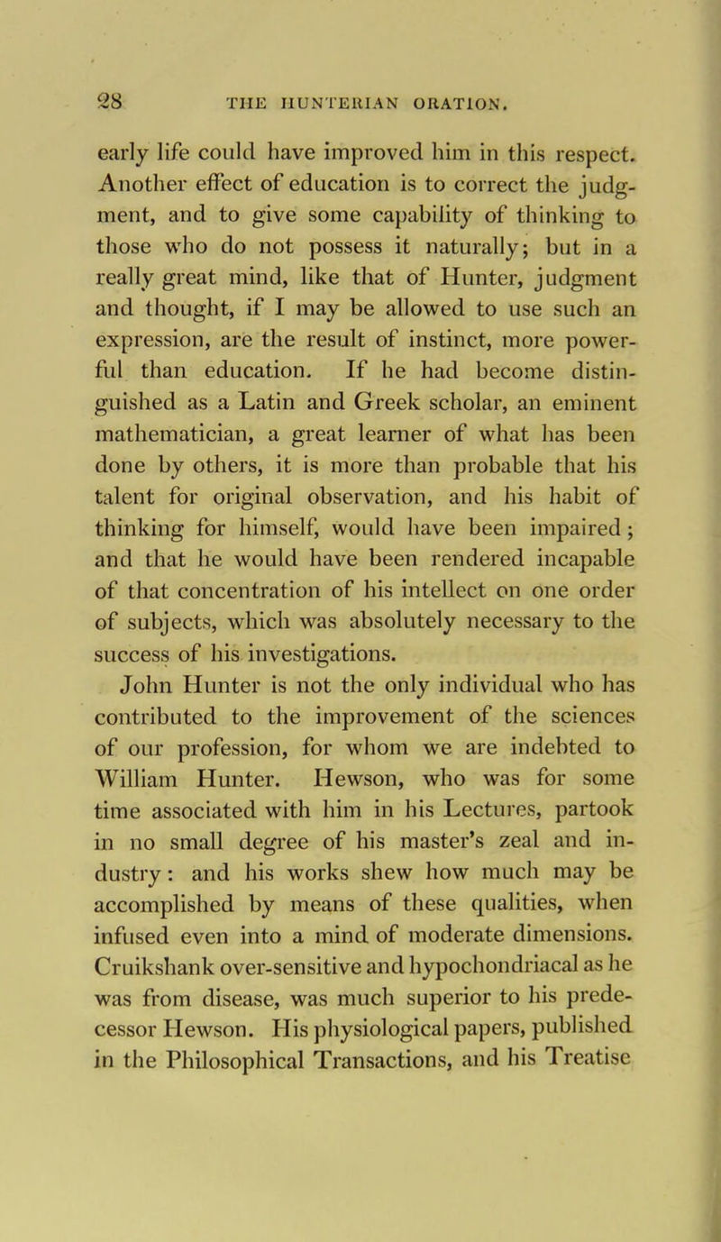 early life could have improved hirn in this respect. Another effect of education is to correct the judg- ment, and to give some capability of thinking to those who do not possess it naturally; but in a really great mind, like that of Hunter, judgment and thought, if I may be allowed to use such an expression, are the result of instinct, more power- ful than education. If he had become distin- guished as a Latin and Greek scholar, an eminent mathematician, a great learner of what has been done by others, it is more than probable that his talent for original observation, and his habit of thinking for himself, would have been impaired; and that he would have been rendered incapable of that concentration of his intellect on one order of subjects, which was absolutely necessary to the success of his investigations. John Hunter is not the only individual who has contributed to the improvement of the sciences of our profession, for whom we are indebted to William Hunter. Hewson, who was for some time associated with him in his Lectures, partook in no small degree of his master's zeal and in- dustry : and his works shew how much may be accomplished by means of these qualities, when infused even into a mind of moderate dimensions. Cruikshank over-sensitive and hypochondriacal as he was from disease, was much superior to his prede- cessor Hewson. His physiological papers, published in the Philosophical Transactions, and his Treatise