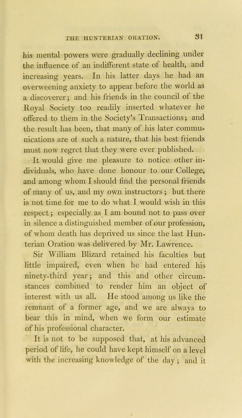 SI his mental powers were gradually declining under the influence of an indifferent state of health, and increasing years. In his latter days he had an overweening anxiety to appear before the world as a discoverer; and his friends in the council of the Royal Society too readily inserted whatever he offered to them in the Society's Transactions; and the result has been, that many of his later commu- nications are of such a nature, that his best friends must now regret that they were ever published. It would give me pleasure to notice other in- dividuals, who have done honour to our College, and among whom I should find the personal friends of many of us, and my own instructors ; but there is not time for me to do what I would wish in this respect; especially as I am bound not to pass over in silence a distinguished member of our profession, of whom death has deprived us since the last Hun- terian Oration was delivered by Mr. Lawrence. Sir William Blizard retained his faculties but little impaired, even when he had entered his ninety-third year; and this and other circum- stances combined to render him an object of interest with us all. He stood among us like the remnant of a former age, and we are always to bear this in mind, when we form our estimate of his professional character. It is not to be supposed that, at his advanced period of life, he could have kept himself on a level with the increasing knowledge of the day ; and it