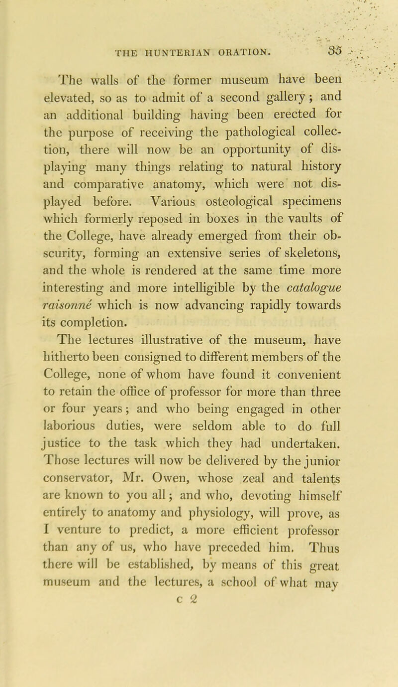 The walls of the former museum have been elevated, so as to admit of a second gallery; and an additional building having been erected for the purpose of receiving the pathological collec- tion, there will now be an opportunity of dis- playing many things relating to natural history and comparative anatomy, which were not dis- played before. Various osteological specimens which formerly reposed in boxes in the vaults of the College, have already emerged from their ob- scurity, forming an extensive series of skeletons, and the whole is rendered at the same time more interesting and more intelligible by the catalogue raisonne which is now advancing rapidly towards its completion. The lectures illustrative of the museum, have hitherto been consigned to different members of the College, none of whom have found it convenient to retain the office of professor for more than three or four years; and who being engaged in other laborious duties, were seldom able to do full justice to the task which they had undertaken. Those lectures will now be delivered by the junior conservator, Mr. Owen, whose zeal and talents are known to you all; and who, devoting himself entirely to anatomy and physiology, will prove, as I venture to predict, a more efficient professor than any of us, who have preceded him, Thus there will be established, by means of this great museum and the lectures, a school of what may c 2