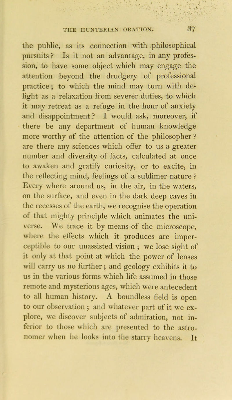 the public, as its connection with philosophical pursuits ? Is it not an advantage, in any profes- sion, to have some object which may engage the attention beyond the drudgery of professional practice; to which the mind may turn with de- light as a relaxation from severer duties, to which it may retreat as a refuge in the hour of anxiety and disappointment ? I would ask, moreover, if there be any department of human knowledge more worthy of the attention of the philosopher ? are there any sciences which offer to us a greater number and diversity of facts, calculated at once to awaken and gratify curiosity, or to excite, in the reflecting mind, feelings of a sublimer nature ? Every where around us, in the air, in the waters, on the surface, and even in the dark deep caves in the recesses of the earth, we recognise the operation of that mighty principle which animates the uni- verse. We trace it by means of the microscope, where the effects which it produces are imper- ceptible to our unassisted vision ; we lose sight of it only at that point at which the power of lenses will carry us no further; and geology exhibits it to us in the various forms which life assumed in those remote and mysterious ages, which were antecedent to all human history. A boundless field is open to our observation ; and whatever part of it we ex- plore, we discover subjects of admiration, not in- ferior to those which are presented to the astro- nomer when he looks into the starry heavens. It