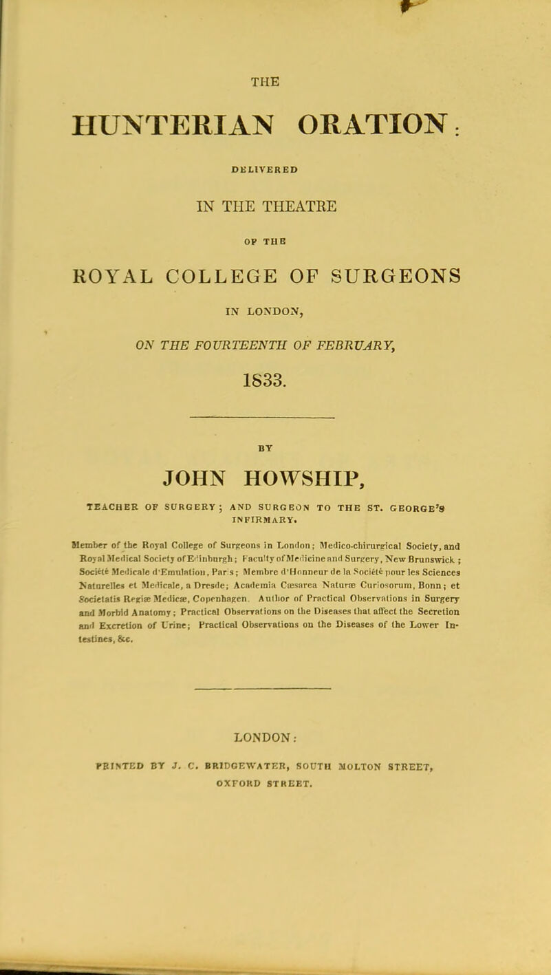 THE HUNTERIAN ORATION; DELIVERED IN THE THEATRE OP THE ROYAL COLLEGE OF SURGEONS IN LONDON, ON THE FOURTEENTH OF FEBRUARY, 1833. BY JOHN HOWSHIP, TEACHER OF SURGERY; AND SURGEON TO THE ST. GEORGE'S INFIRMARY. Member of the Royal College of Surgeons in London; Medico-chirurcrical Society, and Royal Meilical Socief j of E''inhnrgli; lacnlty of Medicine and Surtery, New Brunswicli ; Societ* Medicale il'Emnlntion, Par s; Membre d'Honneur de la Sociit' iiour les Sciences Katorelles et Medicale, a Dresde; Academia Ciesarea Nalurte Curiosonim. Bonn; et Societalis Reeise Medicse, CopenhnRen. Aulbor of Practical Observalions in Surgery and Morbid Anatomy; Practical Obserrations on the Diseases that alTect the Secretion ami Excretion of Urine; Fraclical Observations on the Diseases of the Lower In- testines, &c. LONDON; FBINTED BT J. C. BRIDOEWATEB, SOOTH MOLTON STREET, OXFORD STREET.