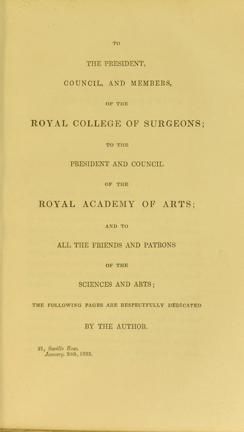 TO THE PRESIDENT, COUNCIL, AND MEMBERS, OP THE ROYAL COLLEGE OF SURGEONS; TO THE PRESIDENT AND COUNCIL OF THE ROYAL ACADEMY OF ARTS; AND TO ALL THE FRIENDS AND PATRONS OF THE SCIENCES AND ARTS; THE FOLLOWING PAGES ARE RESPECTFULLY DEDICATED BY THE AUTHOR. 21, Faville 7?oi/% January, 30th, 1833.