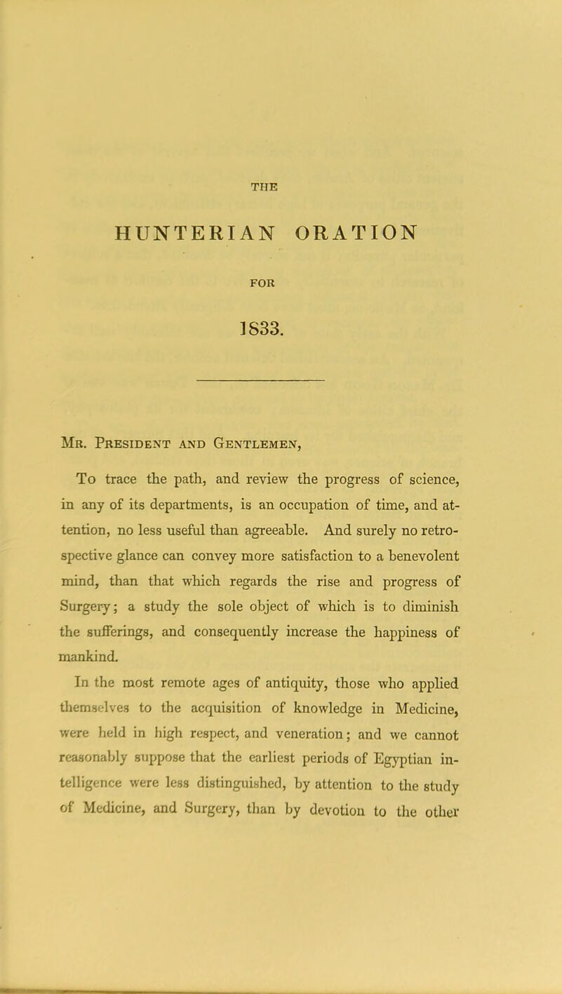 HUNTERIAN ORATION FOR 1S33. Mr. President and Gentlemen, To trace the path, and review the progress of science, in any of its departments, is an occupation of time, and at- tention, no less useful than agreeable. And surely no retro- spective glance can convey more satisfaction to a benevolent mind, than that which regards the rise and progress of Surgeiy; a study the sole object of which is to diminish the sufferings, and consequently increase the happiness of mankind. In the most remote ages of antiquity, those who applied themselves to the acquisition of knowledge in Medicine, were held in high respect, and veneration; and we cannot reasonably suppose that the earliest periods of Egyptian in- telligence were less distinguished, by attention to the study of Medicine, and Surgery, than by devotion to the other