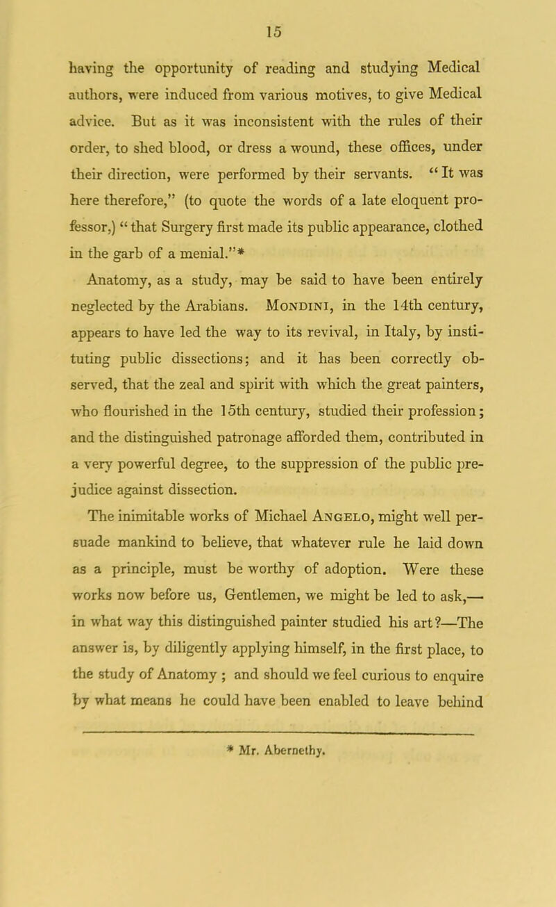 having the opportunity of reading and studying Medical authors, were induced from various motives, to give Medical advice. But as it was inconsistent with the rules of their order, to shed blood, or dress a wound, these offices, under their direction, were performed by their servants.  It was here therefore, (to quote the words of a late eloquent pro- fessor,)  that Surgery first made its public appearance, clothed in the geirb of a menial.* Anatomy, as a study, may be said to have been entirely neglected by the Ai-abians. Mondini, in the 14th century, appears to have led the way to its revival, in Italy, by insti- tuting public dissections; and it has been correctly ob- served, that the zeal and spuit with which the great painters, who flourished in the 15th century, studied their profession; and the distinguished patronage afforded tliem, contributed in a very powerful degree, to the suppression of the public pre- judice against dissection. The inimitable works of Michael Angelo, might well per- suade mankind to beheve, that whatever rule he laid down as a principle, must be worthy of adoption. Were these works now before us, Gentlemen, we might be led to ask,— in what way this distinguished painter studied his art?—The answer is, by diligently applying himself, in the first place, to the study of Anatomy ; and should we feel curious to enquire by what means he could have been enabled to leave behind * Mr. AberDelhy.