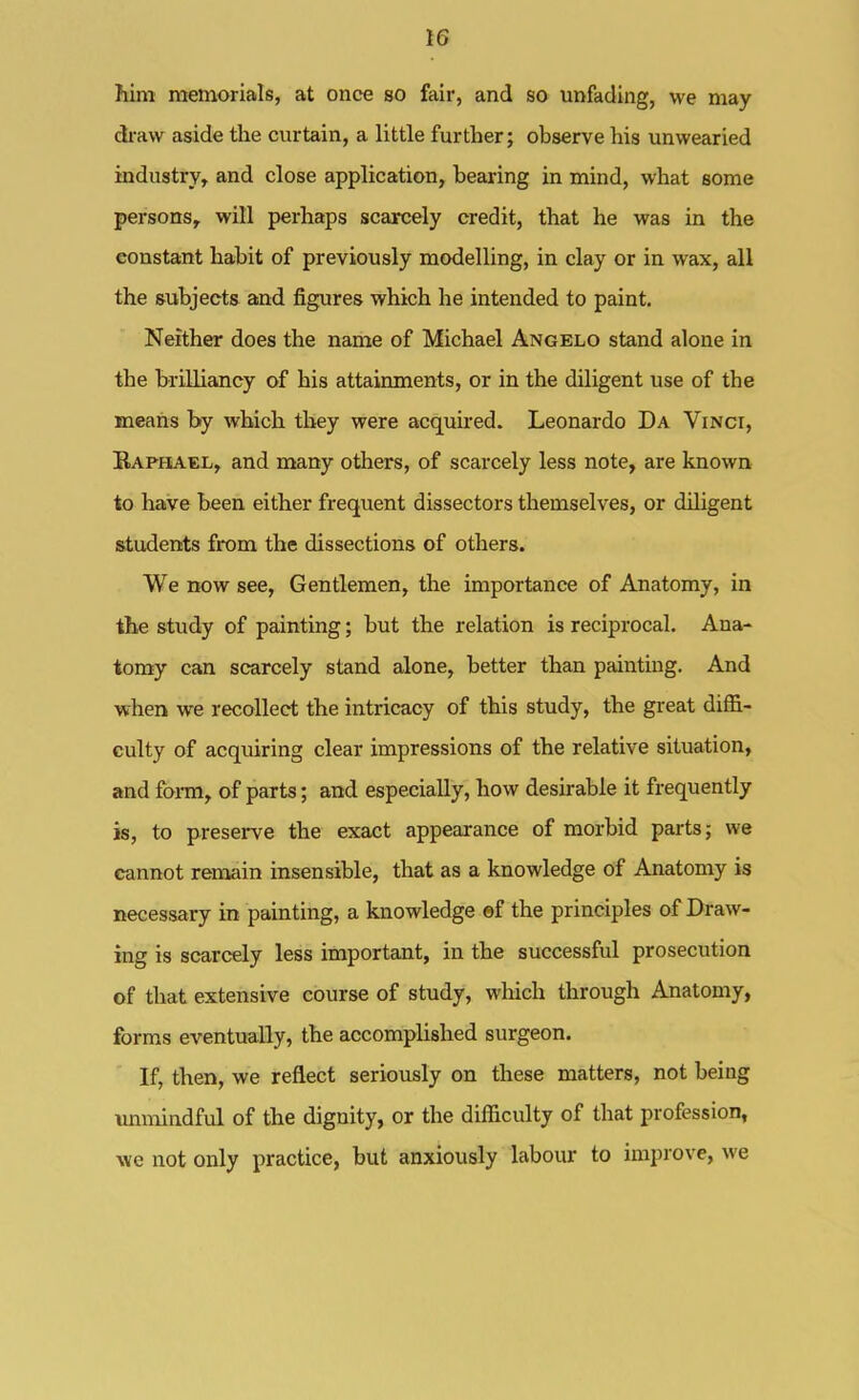 him memorials, at once so fair, and so unfading, we may dx-aw aside the curtain, a little further; observe his unwearied industry, and close application, bearing in mind, what some persons, will perhaps scarcely credit, that he was in the constant habit of previously modelling, in clay or in wax, all the &ubjects and figures which he intended to paint. Neither does the name of Michael Angelo stand alone in the brilliancy of his attainments, or in the diligent use of the meaiis by which they were acquired. Leonardo Da Vinci, Raphael, and many others, of scarcely less note, are known to have been either frequent dissectors themselves, or diligent students from the dissections of others. We now see, Gentlemen, the importance of Anatomy, in the study of painting; but the relation is reciprocal. Ana- tomy can scarcely stand alone, better than painting. And when we recollect the intricacy of this study, the great diffi- culty of acquiring clear impressions of the relative situation, and form, of parts; and especially, how desirable it frequently is, to preserve the exact appearance of morbid parts; we cannot remain insensible, that as a knowledge of Anatomy is necessary in painting, a knowledge ef the principles of Draw- ing is scarcely less important, in the successful prosecution of that extensive course of study, which through Anatomy, forms eventually, the accomplished surgeon. If, then, we reflect seriously on these matters, not being unmindful of the dignity, or the difficulty of that profession, we not only practice, but anxiously labour to improve, we