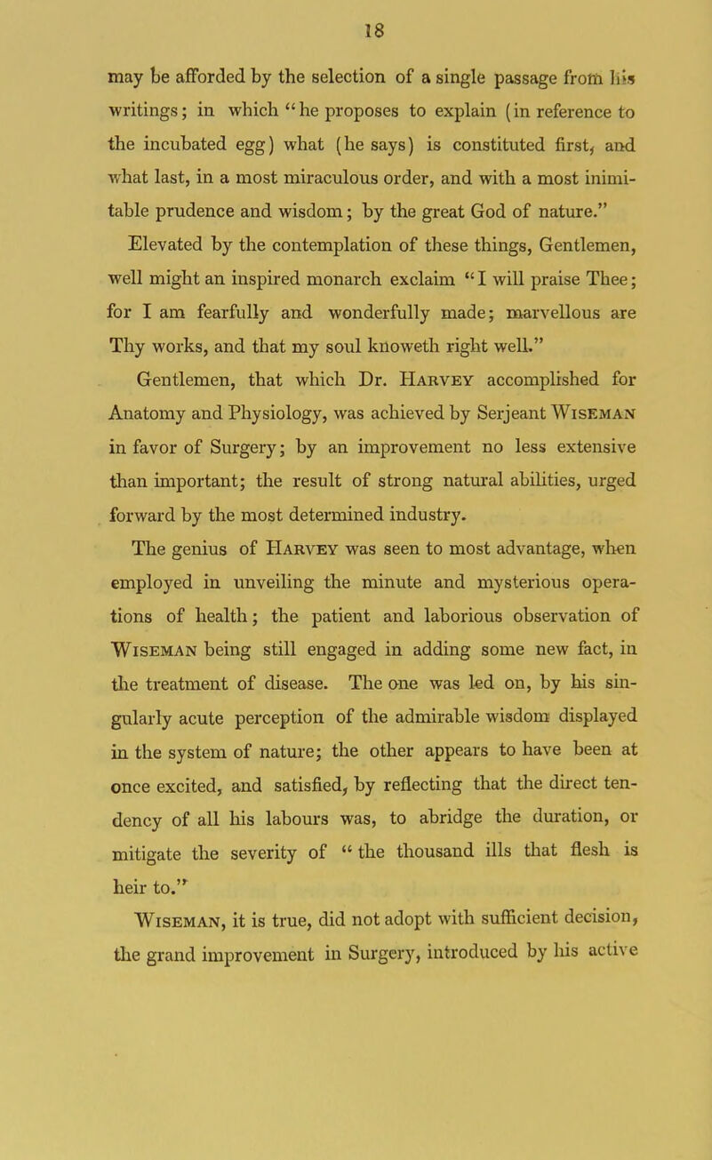 may be afforded by the selection of a single passage frota liis writings; in which he proposes to explain (in reference to the incubated egg) what (he says) is constituted firsts and what last, in a most miraculous order, and with a most inimi- table prudence and wisdom; by the great God of nature. Elevated by the contemplation of these things, Gentlemen, well might an inspired monarch exclaim  I will praise Thee; for I am fearfully and wonderfully made; marvellous are Thy works, and that my soul knoweth right well, Gentlemen, that which Dr. Harvey accomplished for Anatomy and Physiology, was achieved by Serjeant Wiseman in favor of Surgery; by an improvement no less extensive than important; the result of strong natural abilities, urged forward by the most determined industry. The genius of Harvey was seen to most advantage, when employed in unveiling the minute and mysterious opera- tions of health; the patient and laborious observation of Wiseman being still engaged in adding some new fact, in the treatment of disease. The one was kd on, by his sin- gularly acute perception of the admirable wisdom displayed in the system of nature; the other appears to have been at once excited, and satisfied, by reflecting that the direct ten- dency of all his labours was, to abridge the duration, or mitigate the severity of the thousand ills that flesh is heir to.^ Wiseman, it is true, did not adopt with sufficient decision, the grand improvement in Surgery, introduced by liis active