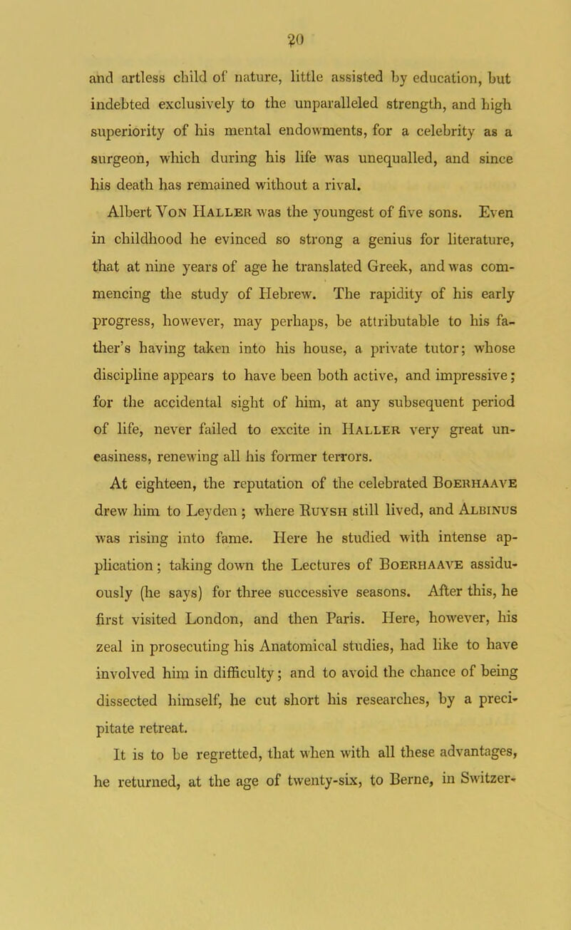 ?0 and artless child of nature, little assisted by education, but indebted exclusively to the unparalleled strength, and high superiority of his mental endowments, for a celebrity as a surgeon, which during his life was unequalled, and since his death has remained without a rival. Albert Von Haller M'as the youngest of five sons. Even in childhood he evinced so strong a genius for literature, that at nine years of age he translated Greek, and was com- mencing the study of Hebrew. The rapidity of his early progress, however, may perhaps, be attributable to his fa- ther's having taken into his house, a private tutor; whose discipline appears to have been both active, and impressive; for the accidental sight of him, at any subsequent period of life, never failed to excite in Haller very great un- easiness, renewing all his foi-mer terrors. At eighteen, the reputation of the celebrated Boeuhaave drew him to Leyden ; where Ruysh still lived, and Albinus was rising into fame. Here he studied with intense ap- plication ; taking do\vn the Lectures of Boerhaave assidu- ously (he says) for three successive seasons. After this, he first visited London, and then Paris. Here, however, his zeal in prosecuting his Anatomical studies, had like to have involved him in difficulty; and to avoid the chance of being dissected himself, he cut short his researches, by a preci- pitate retreat. It is to be regretted, that when with all these advantages, he returned, at the age of twenty-six, to Berne, in Switzer-