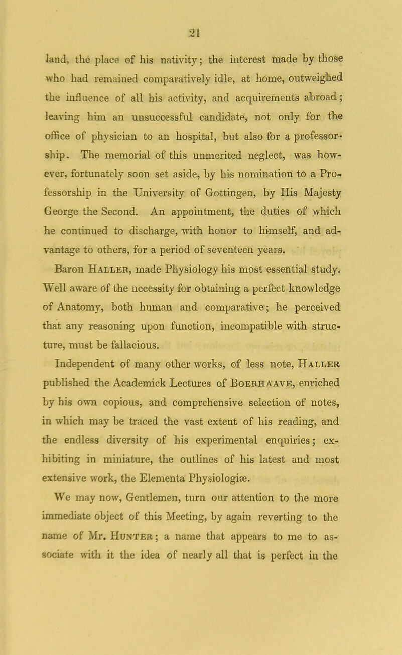 land, the place of his nativity; the interest made by those who had remained comparatively idle, at home, outweighed the influence of all his activity, and acquirements abroad; lea\-ing him an unsuccessful candidate^ not only for the office of physician to an hospital, but also for a professor- ship. The memorial of this unmerited neglect, was how- ever, fortunately soon set aside, by his nomination to a PrOi fessorship in the University of Gottingen, by His Majesty George the Second. An appointment, the duties of which he continued to discharge, with honor to himself, and ad- vantage to others, for a period of seventeen years. Baron Haller, made Physiology his most essential study. Well aware of the necessity for obtaining a perfect knowledge of Anatomy, both human and comparative; he perceived that any reasoning upon function, incompatible with struc- ture, must be fallacious. Independent of many other works, of less note, Haller published the Academick Lectm-es of Boerhaave, enriched by his own copious, and comprehensive selection of notes, in which may be traced the vast extent of his reading, and the endless diversity of his experimental enquiries; ex- hibiting in miniature, the outlines of his latest and most extensive work, the Elementa Physiologise. We may now. Gentlemen, turn our attention to the more immediate object of this Meeting, by again reverting to the name of Mr. Hunter ; a name that appears to me to as- sociate with it the idea of nearly all that is perfect iu the