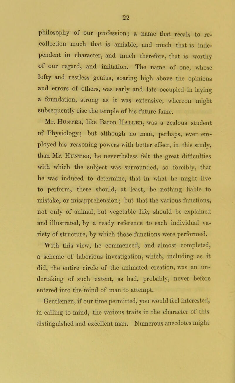 philosophy of our profession; a name that recals to re- collection much that is amiable, and much that is inde- pendent in character, and much therefore, that is worthy of our regard, and imitation. The name of one, whose lofty and restless genius, soaring high above the opinions and errors of others, was early and late occupied in laying a foundation, strong as it was extensive, whereon might subsequently rise the temple of his future fame. Mr. Hunter, like Baron Haller, was a zealous student of Physiology; but although no man, perhaps, ever em- ployed his reasoning powers with better effect, in this study, than Mr. Hunter, he nevertheless felt the great difficulties with which the subject was surrounded, so forcibly, that he was induced to determine, that in what he might live to perform, there should, at least, be nothing liable to mistake, or misapprehension; but that the various functions, not only of animal, but vegetable life, should be explained and illustrated, by a ready reference to each individual va- riety of structure, by which those functions were performed. With tliis view, he commenced, and almost completed, a scheme of laborious investigation, which, including as it did, the entire circle of the animated creation, Avas an un- dertaking of such extent, as had, probably, never before entered into the mind of man to attempt. Gentlemen, if our time permitted, you would feel interested, in calling to mind, the various traits in the character of tliis distinguished and excellent man. Numerous anecdotes might