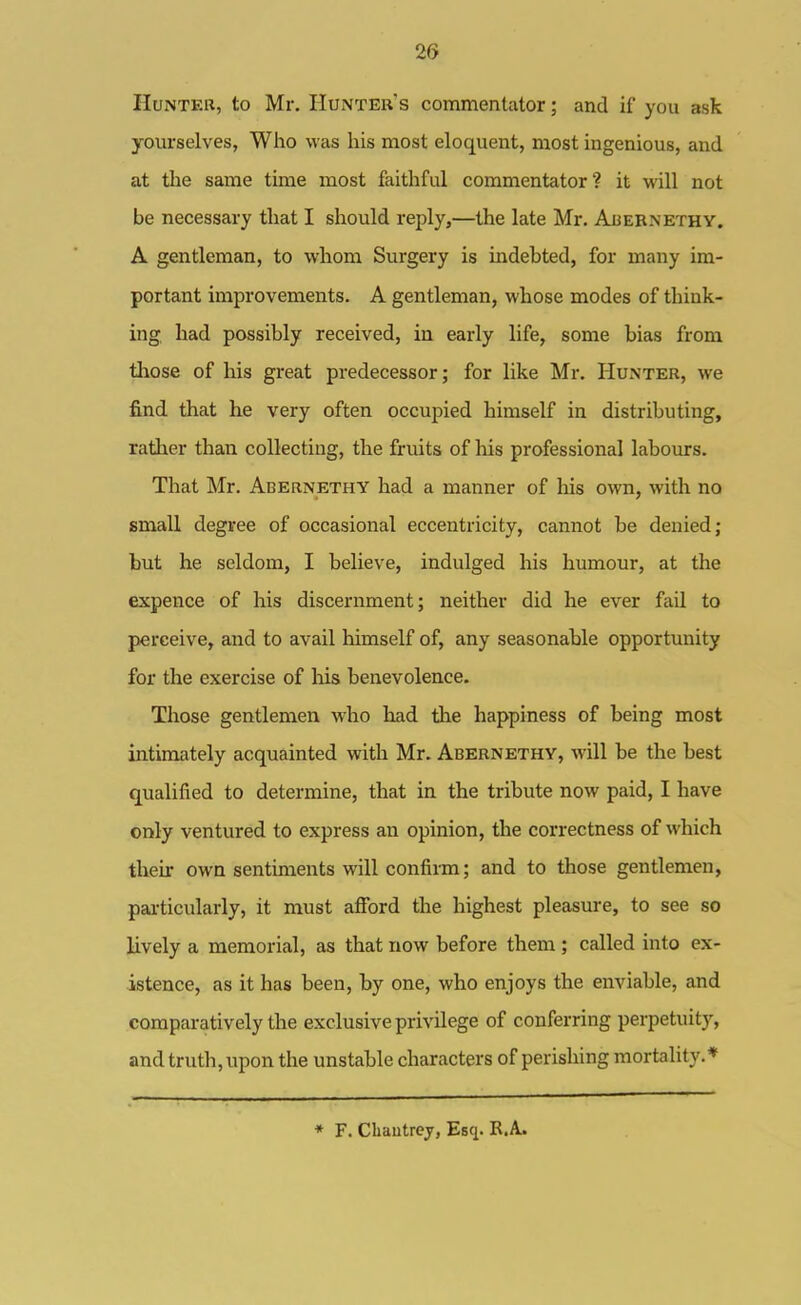 2Cf HuNTEK, to Mr. Hunter's commentator; and if you ask yourselves, Who was his most eloquent, most ingenious, and at the same time most faithful commentator? it will not be necessary that I should reply,—the late Mr. Auebnethy. A gentleman, to whom Surgery is indebted, for many im- portant improvements. A gentleman, whose modes of think- ing, had possibly received, in early life, some bias from those of his great predecessor; for like Mr. Hunter, we find that he very often occupied himself in distributing, rather than collecting, the fruits of his professional labours. That Mr. Abernethy had a manner of liis own, with no small degree of occasional eccentricity, cannot be denied; but he seldom, I believe, indulged his humour, at the expence of his discernment; neither did he ever fail to perceive, and to avail himself of, any seasonable opportunity for the exercise of his benevolence. Those gentlemen who had the happiness of being most intimately acquainted with Mr. Abernethy, will be the best qualified to determine, that in the tribute now paid, I have only ventured to express an opinion, the correctness of which their own sentiments will confirm; and to those gentlemen, particularly, it must afford the highest pleasure, to see so lively a memorial, as that now before them ; called into ex- istence, as it has been, by one, who enjoys the enviable, and comparatively the exclusive privilege of conferring perpetuity, and truth, upon the unstable characters of perishing mortality.* * F. Cliautrcj, Esq. R.A.